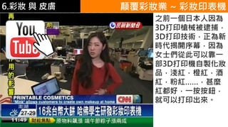 6.彩妝 與 皮膚 顛覆彩妝業 ~ 彩妝印表機
之前一個日本人因為
3D打印槍械被逮捕，
3D打印技術，正為新
時代揭開序幕，因為
女士們從此可以靠一
部3D打印機自製化妝
品，淺紅，橙紅，酒
紅，粉紅……，甚麼
紅都好，一按按鈕，
就可以打印出來。
 