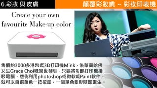 6.彩妝 與 皮膚 顛覆彩妝業 ~ 彩妝印表機
售價約3000多港幣嘅3D打印機Mink，係華裔哈佛
女生Grace Choi嘅驚世發明，只要將呢部打印機接
駁電腦，然後利用photoshop或微軟嘅Paint軟件，
就可以自選顏色一按按鈕，一個單色眼影隨即誕生。
 