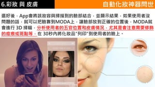 6.彩妝 與 皮膚
選好後，App會將該妝容與掃描到的臉部結合，並顯示結果，如果使用者沒
問題的話，就可以把臉靠到MODA上，讓臉部放到正確的位置後，MODA就
會進行 3D 掃瞄，分析使用者的五官位置和皮膚情況，尤其是會注意需要修飾
的痘痕或斑點等，在 30秒內將化妝品"列印"到使用者的臉上。
自動化妝神器問世
 