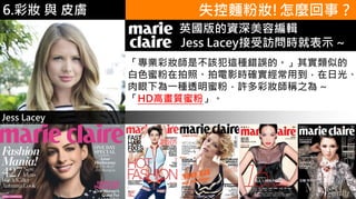 6.彩妝 與 皮膚
「專業彩妝師是不該犯這種錯誤的。」其實類似的
白色蜜粉在拍照、拍電影時確實經常用到，在日光、
肉眼下為一種透明蜜粉，許多彩妝師稱之為 ~
「HD高畫質蜜粉」。
失控麵粉妝!怎麼回事？
Jess Lacey
Marie C r英國版的資深美容編輯
Jess Lacey接受訪問時就表示 ~
 