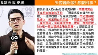 6.彩妝 與 皮膚
據美妝達人Kevin老師補充解釋，問題其實並
不在粉底液塗抹不均，「而是底妝有吸光性粉
體」，這類粉體、光線無法穿透，閃光燈照在
肌膚上，就出現白色色塊，「而這也可能非單
一產品造成，有可能從保養、妝前一路到底妝，
Mix在一起出現綜合吸光反應。」想避免這樣
的情況，因為強烈閃光燈大多是冷色調，膚色
也容易過白，如果在底妝可適量加入些黃色調
飾底乳，就能中和偏白膚色，或是上底妝時建
議用短毛圓刷一層一層塗，打造薄透又均勻的
妝感，並且如果事先知道要出席有閃光燈場合，
底妝恐就要避免使用有吸光粉體，或吸光反應
的產品。
失控麵粉妝!怎麼回事？
http://www.nownews.com/n/2015/10/23/1855151
 