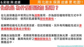 6.彩妝 與 皮膚
化妝品 為什麼要添加 酒精 ?
在化妝保養品中常用以作為溶劑使用，亦為部份植物萃取方式中不
可或缺的成份，使用於肌膚會有部份刺激性。
能瞬間收縮毛孔形成清涼感，但效用極短。另外有利機能性成分滲
透細胞膜(促進成分吸收)
具備去油脂效果，長期使用會造成皮膚逐漸黯淡無光澤，由於其刺
激性之考量，雖具有良好之輔助卸妝效力，但不宜經常出現在卸妝
類產品中。
http://www.cosdna.com/cht/fe88f2158.html
用 化妝水 保濕 皮膚 更 乾澀!!
 