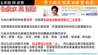 6.彩妝 與 皮膚
化妝水 與 酒精
化妝水最早的角色是清潔，也就是在卸妝洗臉後再進行二次清潔。
但因為現在卸妝清潔產品效能已經很強，於是這部份的角色已經慢慢淡出
化妝水的角色也漸漸從清潔性目的轉變成保養性訴求，
舉凡 : 保濕、美白、抗老、紓緩、抗痘、抑油、去角質、促滲透…等功能。
但以化妝水的配方來看，其主要成分就是「水」，所以產品主要功能就是快
速增加角質層含水量以及軟化角質，但這部份的效果如果後續沒有使用其他
保濕成分來維持的話，其效果並不會太持久
http://skindocchiu.pixnet.net/blog/post/6754894-到底要不要用化妝水%3F
用 化妝水 保濕 皮膚 更 乾澀!!
 