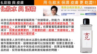 6.彩妝 與 皮膚
此外化妝水常會被宣稱具有「快速吸收」的能力，其實是其
中添加具有揮發性質的成分，用後快速乾燥而被認為是「快
速吸收」。此外想要「快速吸收」也要看看肌膚會吸收什麼
成分，如果皮膚需要的、不需要的都一起被「快速吸收」對
於皮膚來說並沒有什麼好處。
化妝水 與 酒精
現在很多人流行把化妝水沾濕化妝棉或面膜紙濕敷在臉上，
當作面膜來使用。這樣做的確可以加強效果! 但要注意的是，
濕敷也會讓化妝水中其他成分的加速吸收，如果沒有慎選產
品的話，反而容易造成肌膚刺激或敏感的問題。
用 化妝水 保濕 皮膚 更 乾澀!!
 