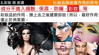 6.彩妝 與 皮膚 化妝品與皮膚作用的思考
成分不進入細胞 : 保濕、防曬、彩妝…等彩妝
彩妝品的作用，擦上去之後還要卸妝 !所以，最好作用
僅止於角質層。
 
