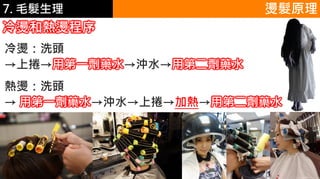 6.彩妝 與 皮膚 燙髮原理
冷燙和熱燙程序
冷燙：洗頭
→上捲→用第一劑藥水→沖水→用第二劑藥水
熱燙：洗頭
→ 用第一劑藥水→沖水→上捲→加熱→用第二劑藥水
7. 毛髮生理
 
