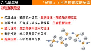 6.彩妝 與 皮膚
矽靈的特點
「矽靈」？不再掉頭髮的秘密
 柔滑細緻，薄膜防水透氣，具保護性，隔絕熱與髒空氣
 刺激性低，不會被皮膚或人體吸收，不會影響健康
 變化性高，增加質感與使用方便性
 安定性高，增加保養品的有效性
 有效抗菌，不被微生物分解
7. 毛髮生理
 