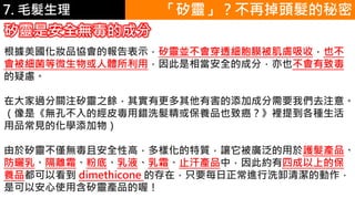 6.彩妝 與 皮膚 「矽靈」？不再掉頭髮的秘密
矽靈是安全無毒的成分
根據美國化妝品協會的報告表示，矽靈並不會穿透細胞膜被肌膚吸收，也不
會被細菌等微生物或人體所利用，因此是相當安全的成分，亦也不會有致毒
的疑慮。
在大家過分關注矽靈之餘，其實有更多其他有害的添加成分需要我們去注意。
（像是《無孔不入的經皮毒用錯洗髮精或保養品也致癌？》裡提到各種生活
用品常見的化學添加物）
由於矽靈不僅無毒且安全性高，多樣化的特質，讓它被廣泛的用於護髮產品、
防曬乳、隔離霜、粉底、乳液、乳霜、止汗產品中，因此約有四成以上的保
養品都可以看到 dimethicone 的存在，只要每日正常進行洗卸清潔的動作，
是可以安心使用含矽靈產品的喔！
7. 毛髮生理
 