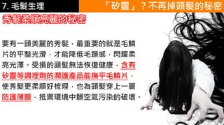 6.彩妝 與 皮膚 「矽靈」？不再掉頭髮的秘密
秀髮柔順亮麗的秘密
要有一頭美麗的秀髮，最重要的就是毛鱗
片的平整光滑，才能降低毛躁感，閃耀柔
亮光澤。受損的頭髮無法恢復健康，含有
矽靈等調理劑的潤護產品能撫平毛鱗片，
使秀髮更柔順好梳理，也為頭髮穿上一層
防護薄膜，抵禦環境中髒空氣污染的破壞。
7. 毛髮生理
 