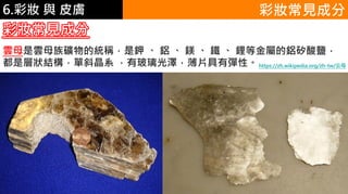 6.彩妝 與 皮膚
彩妝常見成分
雲母是雲母族礦物的統稱，是鉀 、 鋁 ​​、 鎂 、 鐵 、 鋰等金屬的鋁矽酸鹽，
都是層狀結構，單斜晶系 ，有玻璃光澤，薄片具有彈性。https://zh.wikipedia.org/zh-tw/云母
彩妝常見成分
 