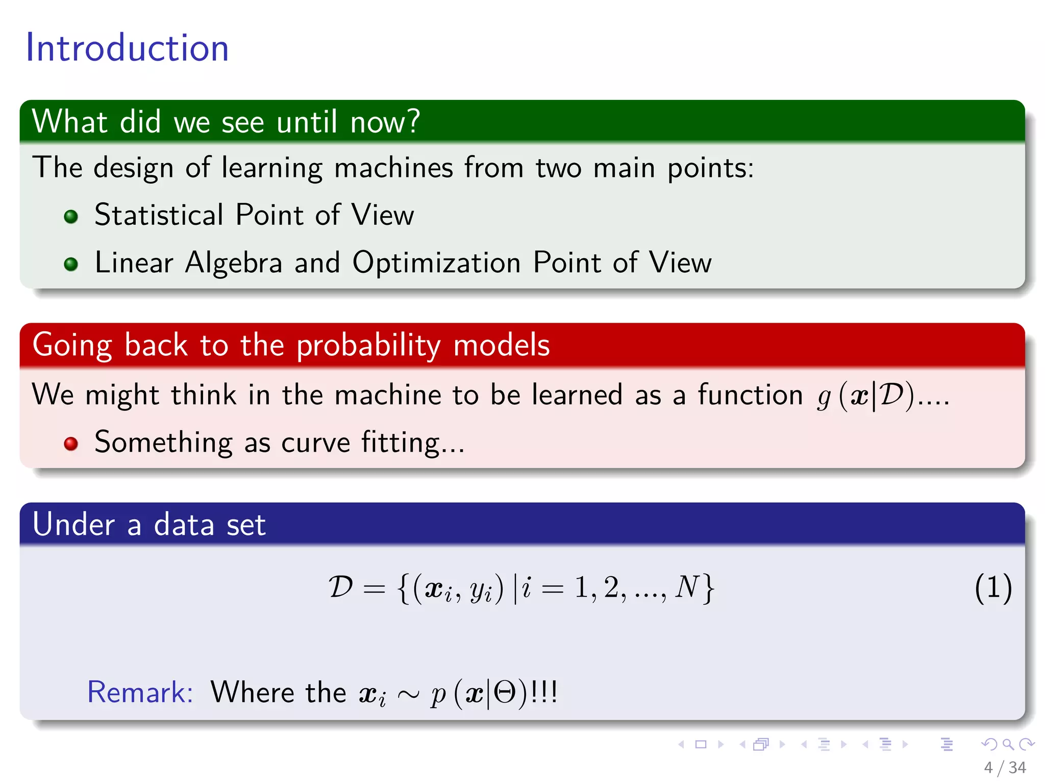 Images/cinvestav-
Introduction
What did we see until now?
The design of learning machines from two main points:
Statistical Point of View
Linear Algebra and Optimization Point of View
Going back to the probability models
We might think in the machine to be learned as a function g (x|D)....
Something as curve ﬁtting...
Under a data set
D = {(xi, yi) |i = 1, 2, ..., N} (1)
Remark: Where the xi ∼ p (x|Θ)!!!
4 / 34
 