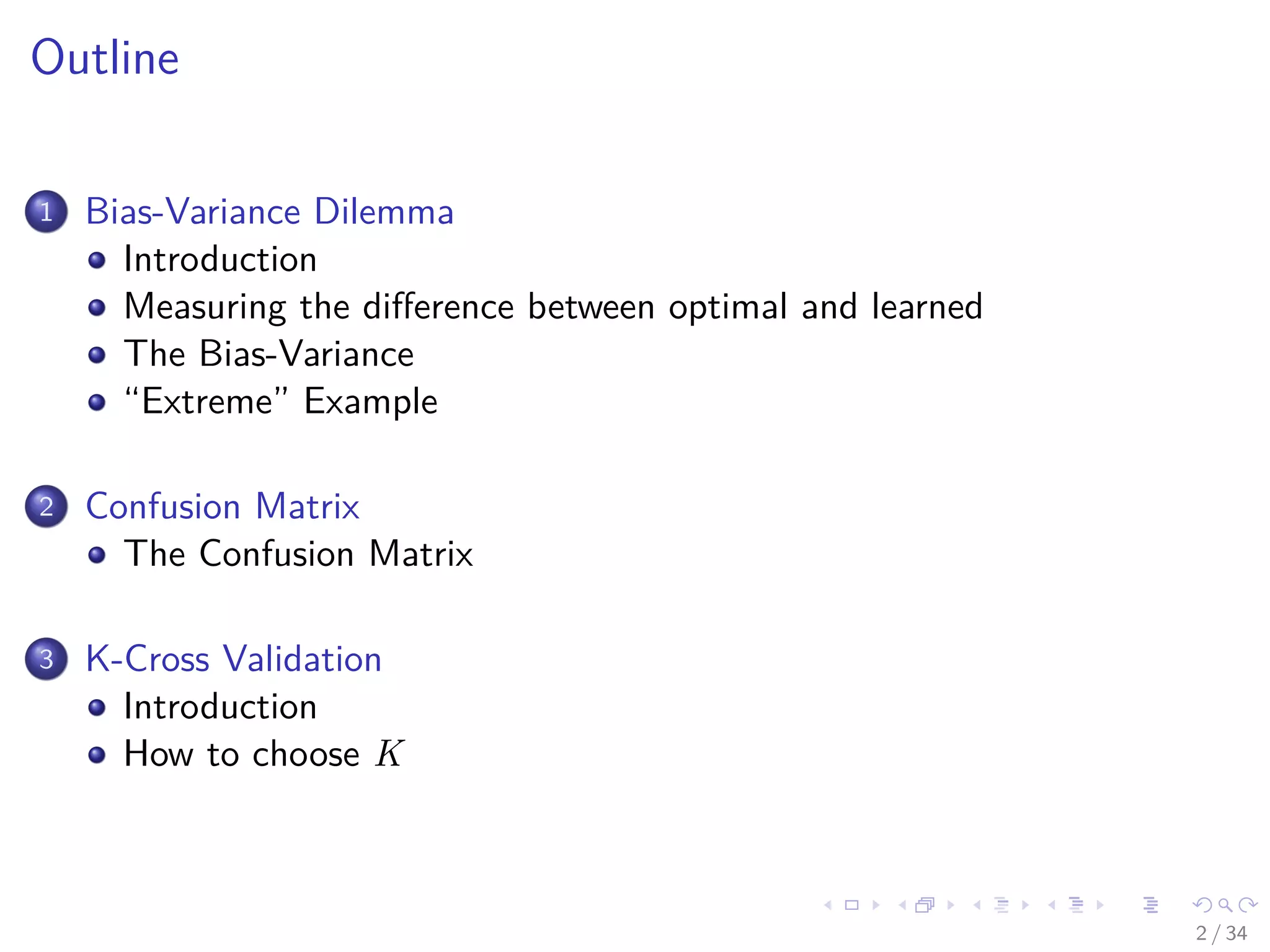 Images/cinvestav-
Outline
1 Bias-Variance Dilemma
Introduction
Measuring the diﬀerence between optimal and learned
The Bias-Variance
“Extreme” Example
2 Confusion Matrix
The Confusion Matrix
3 K-Cross Validation
Introduction
How to choose K
2 / 34
 