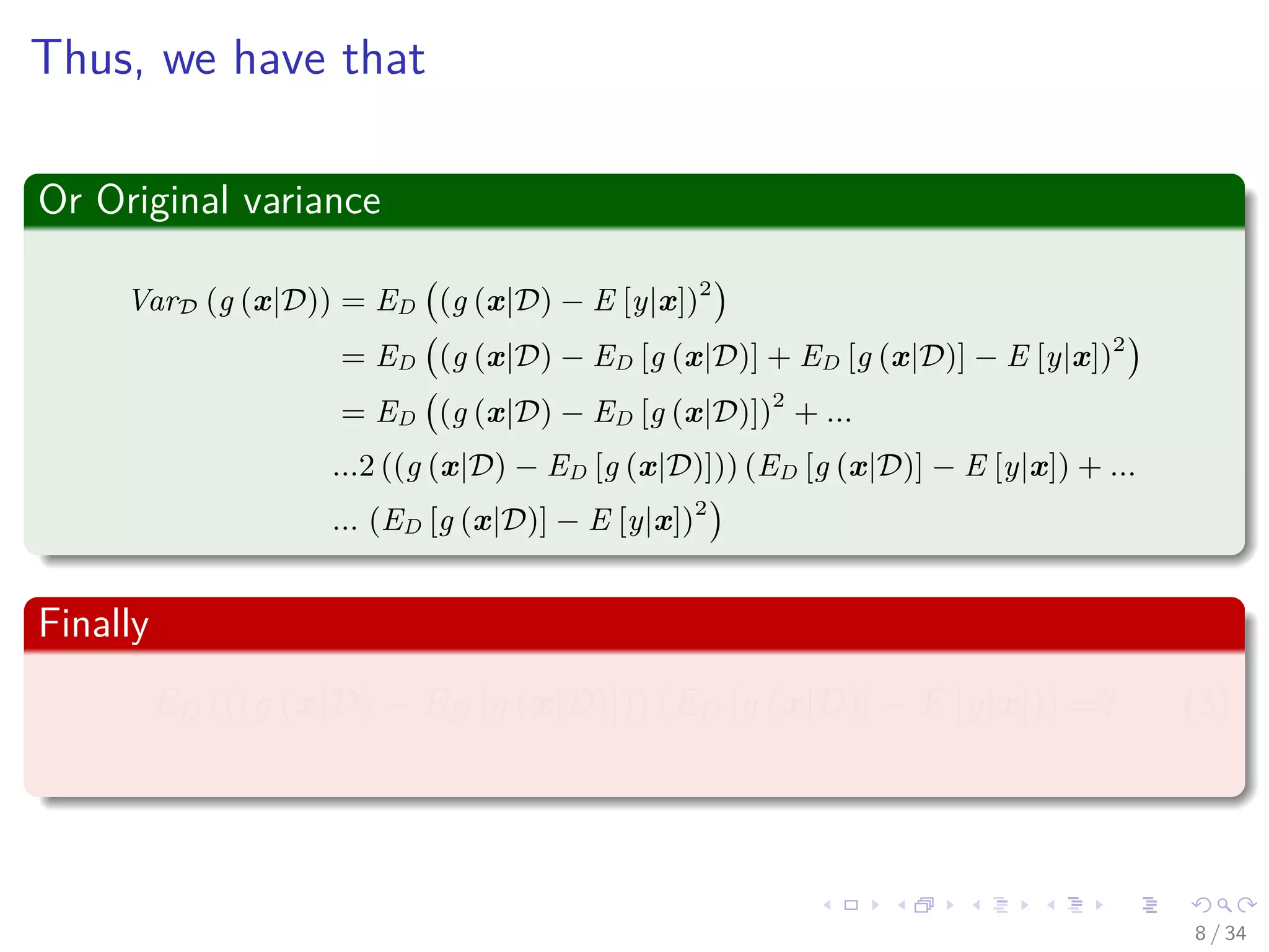 Images/cinvestav-
Thus, we have that
Or Original variance
VarD (g (x|D)) = ED (g (x|D) − E [y|x])2
= ED (g (x|D) − ED [g (x|D)] + ED [g (x|D)] − E [y|x])2
= ED (g (x|D) − ED [g (x|D)])2
+ ...
...2 ((g (x|D) − ED [g (x|D)])) (ED [g (x|D)] − E [y|x]) + ...
... (ED [g (x|D)] − E [y|x])2
Finally
ED (((g (x|D) − ED [g (x|D)])) (ED [g (x|D)] − E [y|x])) =? (3)
8 / 34
 