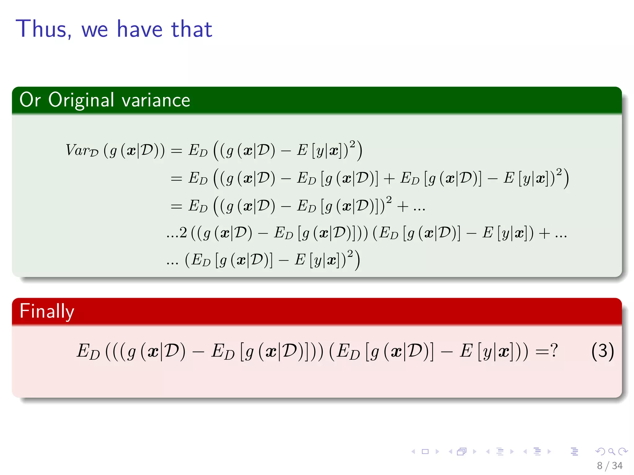 Images/cinvestav-
Thus, we have that
Or Original variance
VarD (g (x|D)) = ED (g (x|D) − E [y|x])2
= ED (g (x|D) − ED [g (x|D)] + ED [g (x|D)] − E [y|x])2
= ED (g (x|D) − ED [g (x|D)])2
+ ...
...2 ((g (x|D) − ED [g (x|D)])) (ED [g (x|D)] − E [y|x]) + ...
... (ED [g (x|D)] − E [y|x])2
Finally
ED (((g (x|D) − ED [g (x|D)])) (ED [g (x|D)] − E [y|x])) =? (3)
8 / 34
 