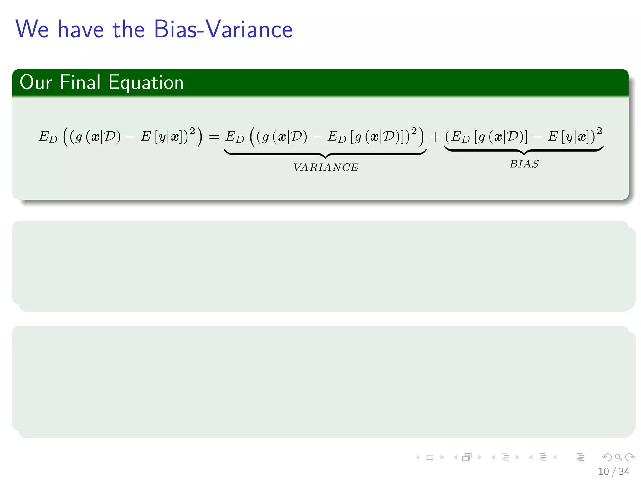 Images/cinvestav-
We have the Bias-Variance
Our Final Equation
ED (g (x|D) − E [y|x])2
= ED (g (x|D) − ED [g (x|D)])2
VARIANCE
+ (ED [g (x|D)] − E [y|x])2
BIAS
Where the variance
It represents the measure of the error between our machine g (x|D) and
the expected output of the machine under xi ∼ p (x|Θ).
Where the bias
It represents the quadratic error between the expected output of the
machine under xi ∼ p (x|Θ) and the expected output of the optimal
regression.
10 / 34
 