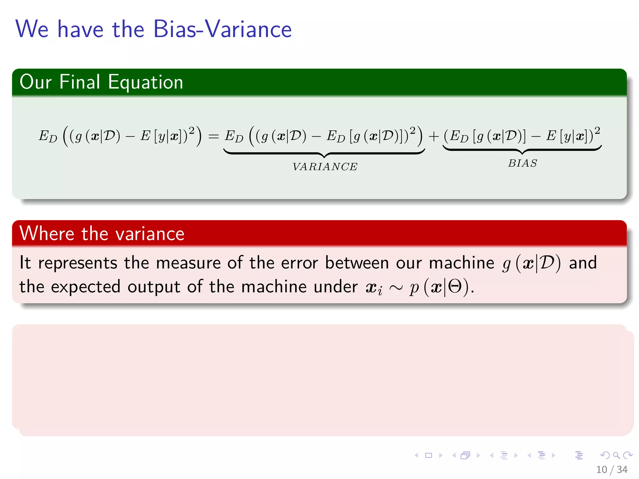 Images/cinvestav-
We have the Bias-Variance
Our Final Equation
ED (g (x|D) − E [y|x])2
= ED (g (x|D) − ED [g (x|D)])2
VARIANCE
+ (ED [g (x|D)] − E [y|x])2
BIAS
Where the variance
It represents the measure of the error between our machine g (x|D) and
the expected output of the machine under xi ∼ p (x|Θ).
Where the bias
It represents the quadratic error between the expected output of the
machine under xi ∼ p (x|Θ) and the expected output of the optimal
regression.
10 / 34
 