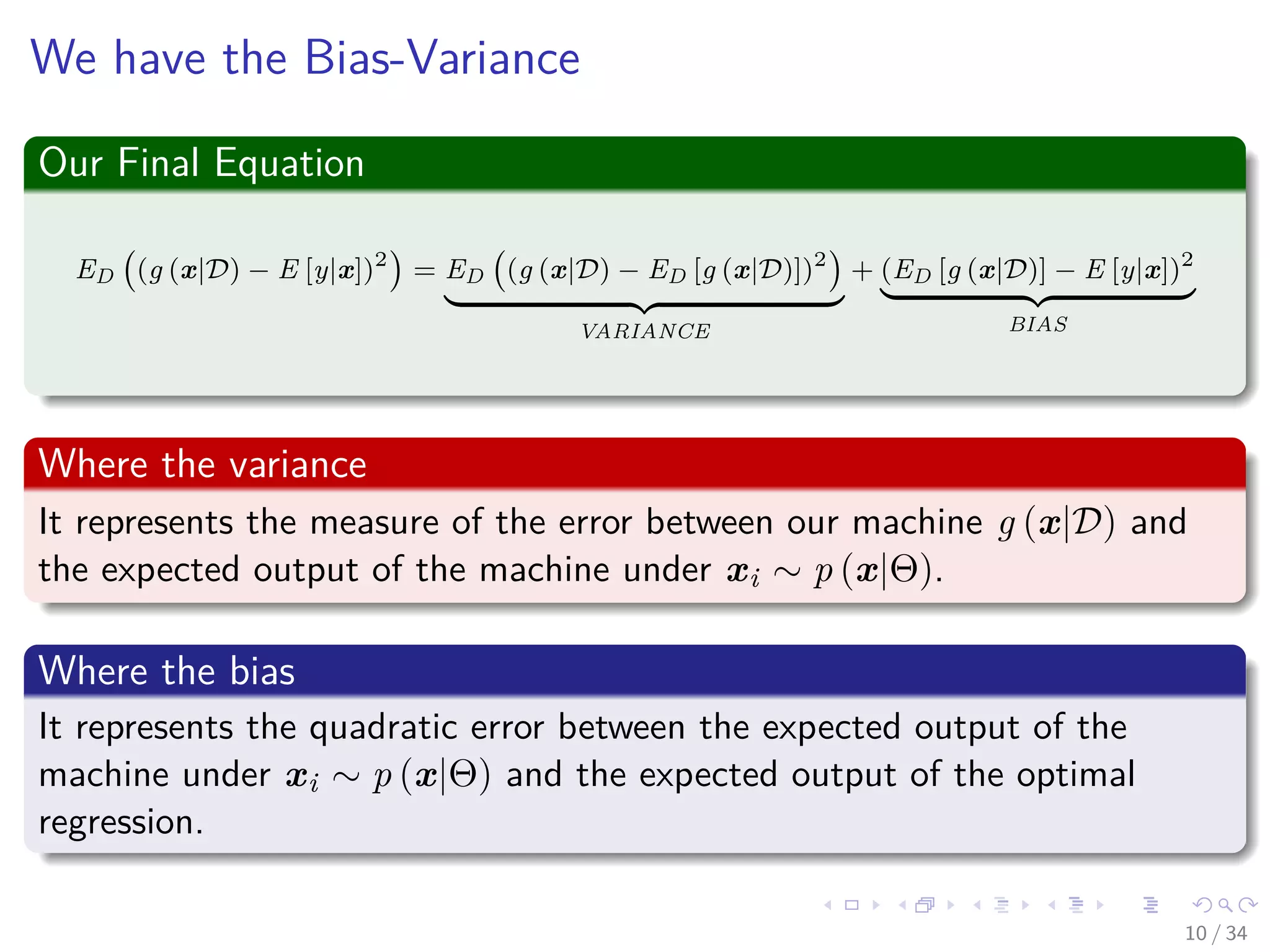 Images/cinvestav-
We have the Bias-Variance
Our Final Equation
ED (g (x|D) − E [y|x])2
= ED (g (x|D) − ED [g (x|D)])2
VARIANCE
+ (ED [g (x|D)] − E [y|x])2
BIAS
Where the variance
It represents the measure of the error between our machine g (x|D) and
the expected output of the machine under xi ∼ p (x|Θ).
Where the bias
It represents the quadratic error between the expected output of the
machine under xi ∼ p (x|Θ) and the expected output of the optimal
regression.
10 / 34
 