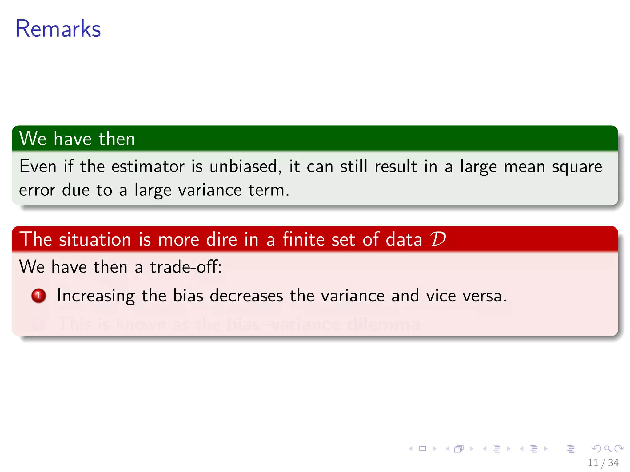 Images/cinvestav-
Remarks
We have then
Even if the estimator is unbiased, it can still result in a large mean square
error due to a large variance term.
The situation is more dire in a ﬁnite set of data D
We have then a trade-oﬀ:
1 Increasing the bias decreases the variance and vice versa.
2 This is known as the bias–variance dilemma.
11 / 34
 