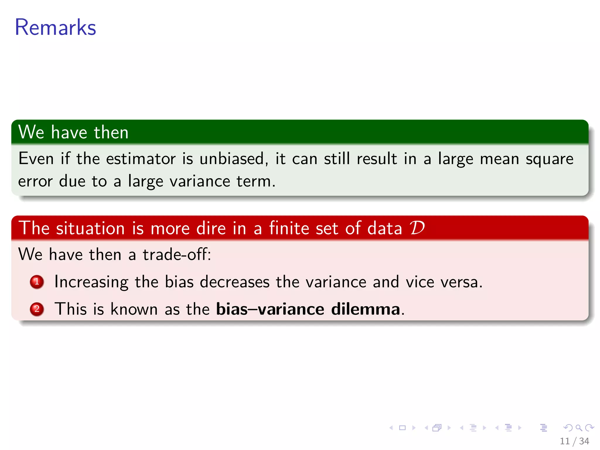 Images/cinvestav-
Remarks
We have then
Even if the estimator is unbiased, it can still result in a large mean square
error due to a large variance term.
The situation is more dire in a ﬁnite set of data D
We have then a trade-oﬀ:
1 Increasing the bias decreases the variance and vice versa.
2 This is known as the bias–variance dilemma.
11 / 34
 