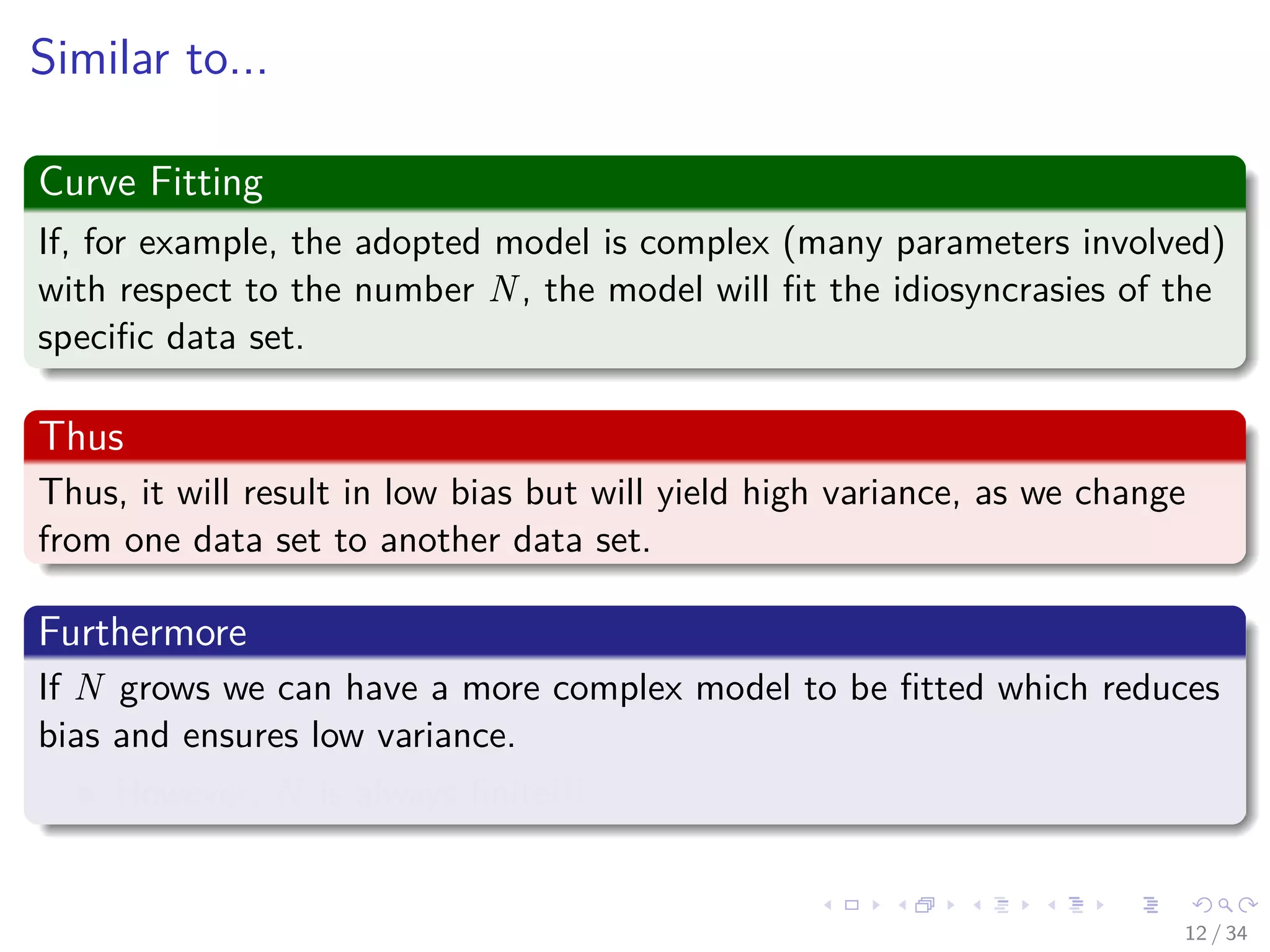Images/cinvestav-
Similar to...
Curve Fitting
If, for example, the adopted model is complex (many parameters involved)
with respect to the number N, the model will ﬁt the idiosyncrasies of the
speciﬁc data set.
Thus
Thus, it will result in low bias but will yield high variance, as we change
from one data set to another data set.
Furthermore
If N grows we can have a more complex model to be ﬁtted which reduces
bias and ensures low variance.
However, N is always ﬁnite!!!
12 / 34
 