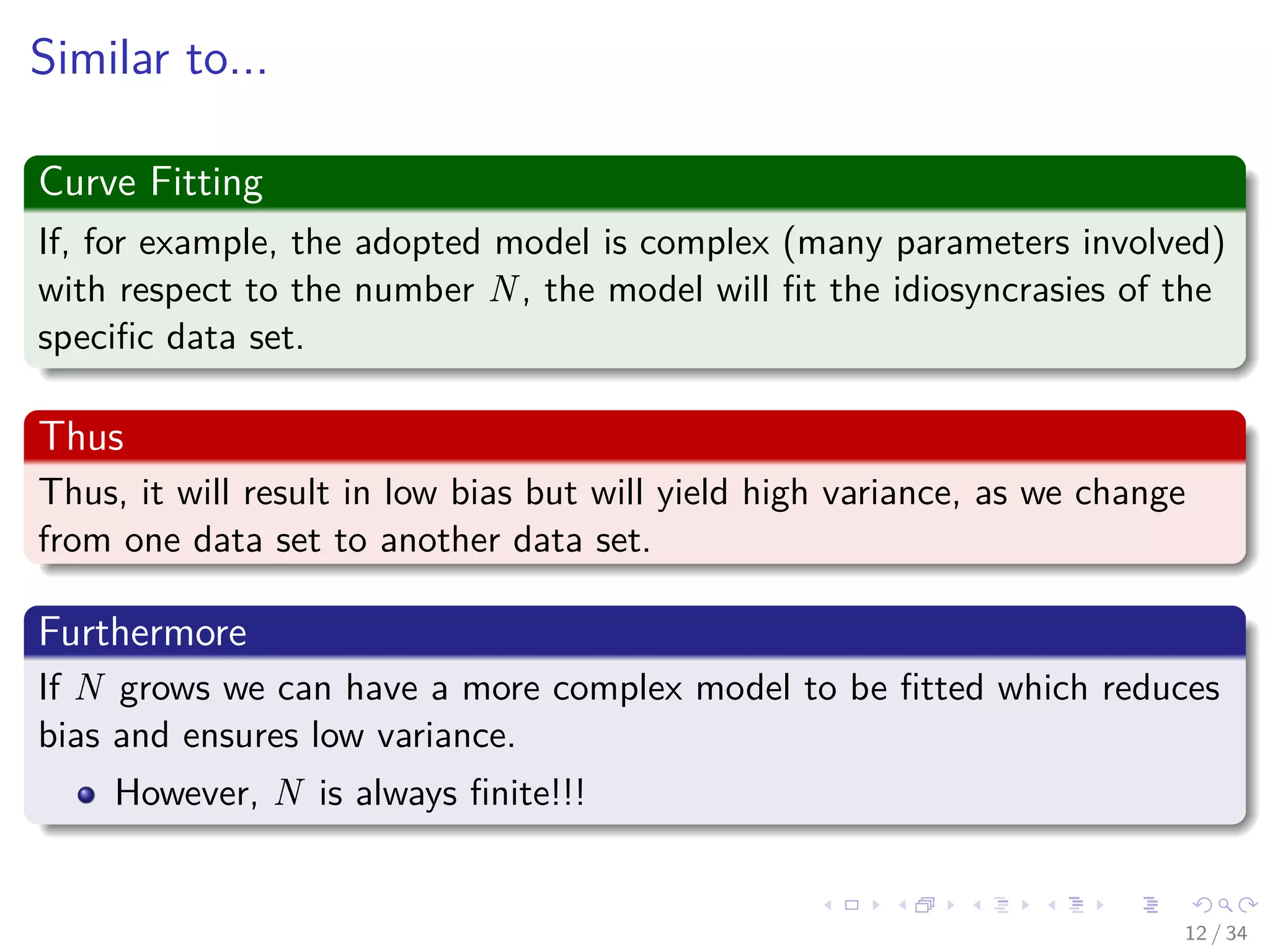 Images/cinvestav-
Similar to...
Curve Fitting
If, for example, the adopted model is complex (many parameters involved)
with respect to the number N, the model will ﬁt the idiosyncrasies of the
speciﬁc data set.
Thus
Thus, it will result in low bias but will yield high variance, as we change
from one data set to another data set.
Furthermore
If N grows we can have a more complex model to be ﬁtted which reduces
bias and ensures low variance.
However, N is always ﬁnite!!!
12 / 34
 