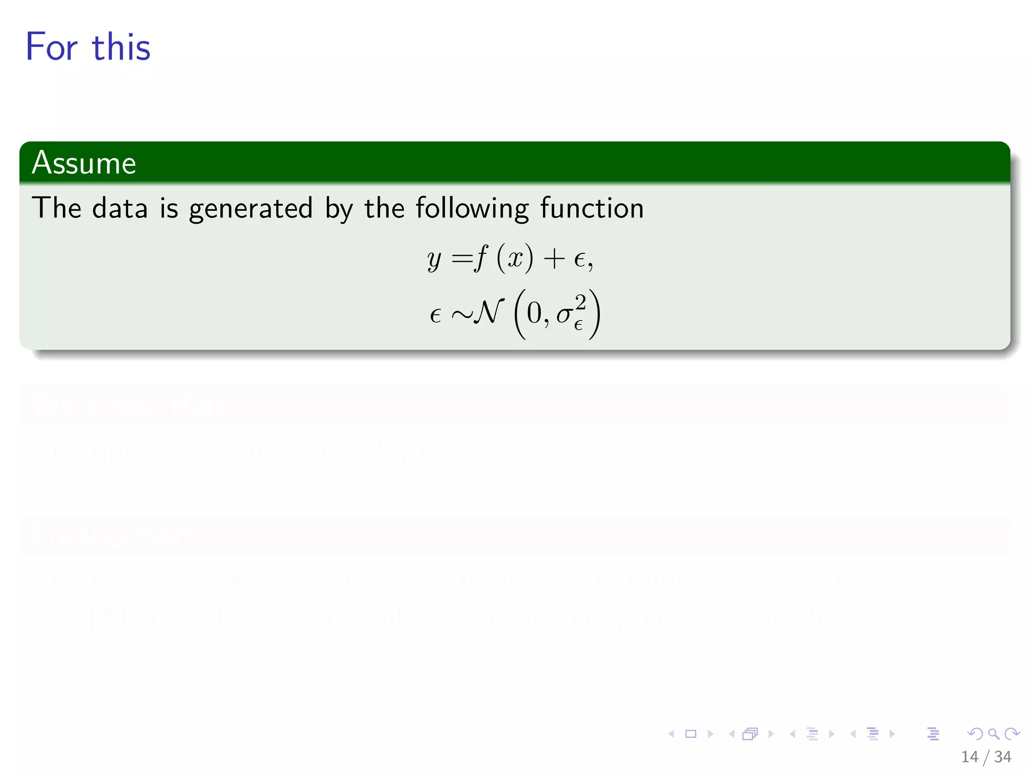 Images/cinvestav-
For this
Assume
The data is generated by the following function
y =f (x) + ,
∼N 0, σ2
We know that
The optimum regressor is E [y|x] = f (x)
Furthermore
Assume that the randomness in the diﬀerent training sets, D, is due to the
yi’s (Aﬀected by noise), while the respective points, xi, are ﬁxed.
14 / 34
 