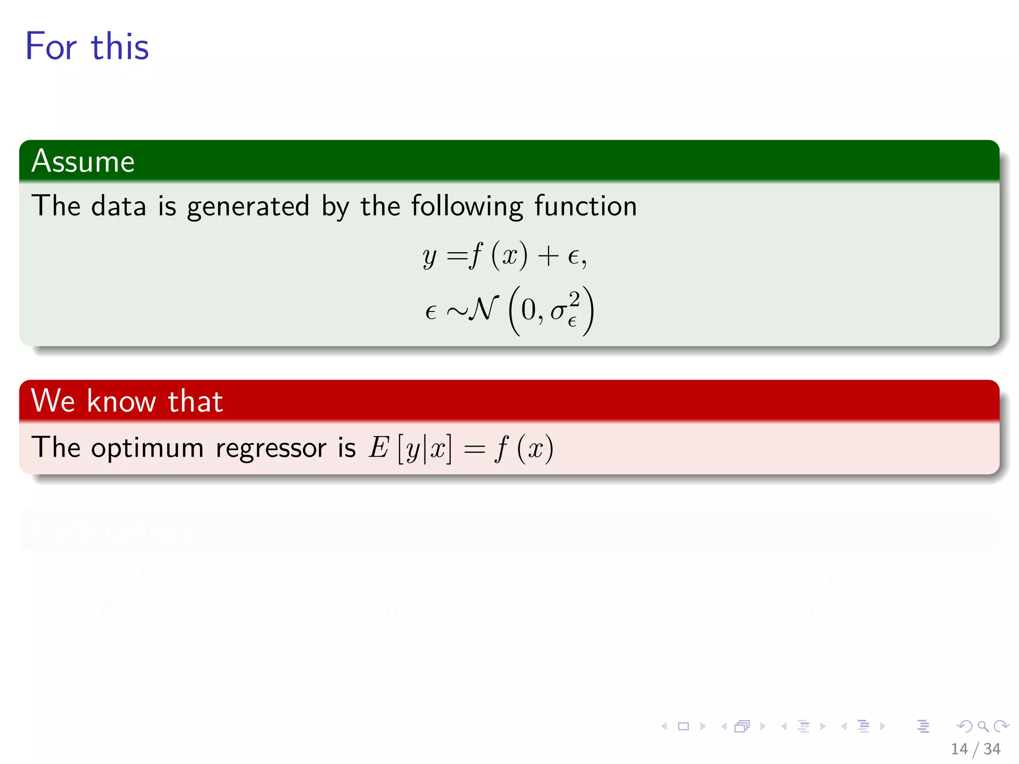 Images/cinvestav-
For this
Assume
The data is generated by the following function
y =f (x) + ,
∼N 0, σ2
We know that
The optimum regressor is E [y|x] = f (x)
Furthermore
Assume that the randomness in the diﬀerent training sets, D, is due to the
yi’s (Aﬀected by noise), while the respective points, xi, are ﬁxed.
14 / 34
 