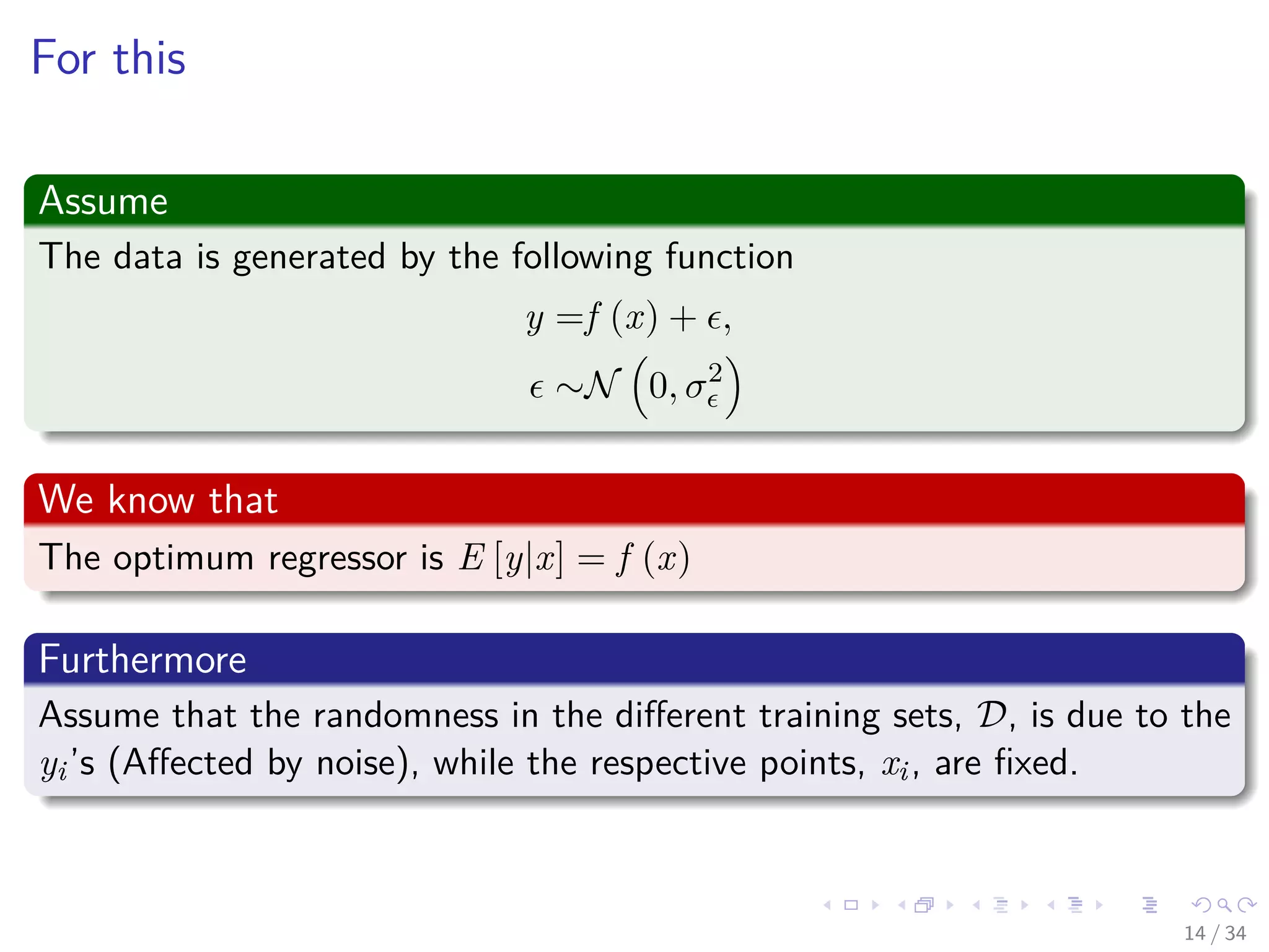 Images/cinvestav-
For this
Assume
The data is generated by the following function
y =f (x) + ,
∼N 0, σ2
We know that
The optimum regressor is E [y|x] = f (x)
Furthermore
Assume that the randomness in the diﬀerent training sets, D, is due to the
yi’s (Aﬀected by noise), while the respective points, xi, are ﬁxed.
14 / 34
 