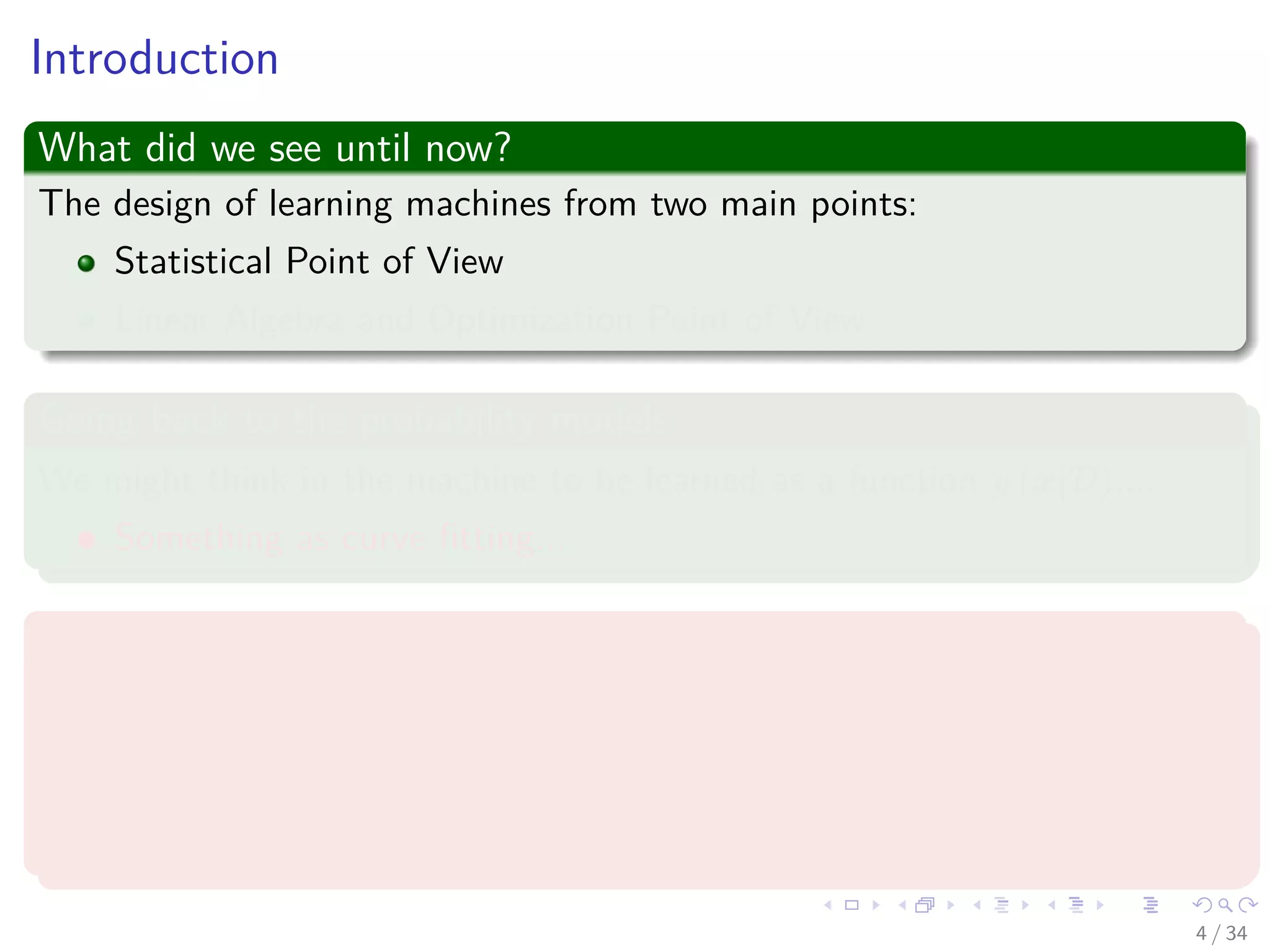 Images/cinvestav-
Introduction
What did we see until now?
The design of learning machines from two main points:
Statistical Point of View
Linear Algebra and Optimization Point of View
Going back to the probability models
We might think in the machine to be learned as a function g (x|D)....
Something as curve ﬁtting...
Under a data set
D = {(xi, yi) |i = 1, 2, ..., N} (1)
Remark: Where the xi ∼ p (x|Θ)!!!
4 / 34
 
