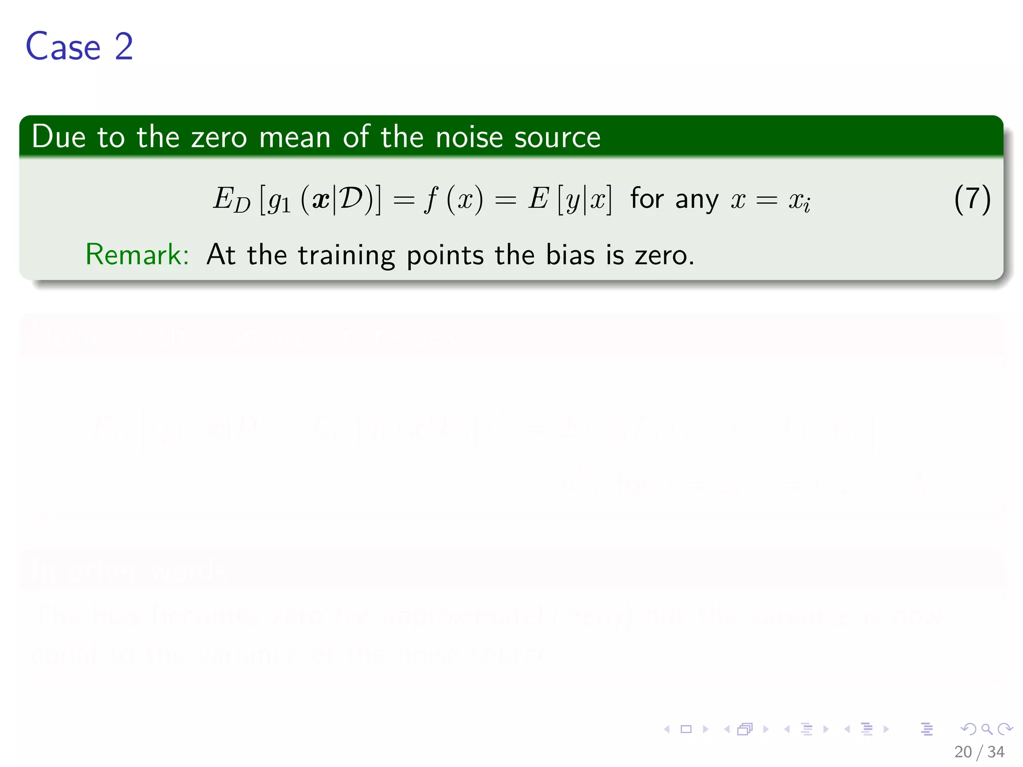 Images/cinvestav-
Case 2
Due to the zero mean of the noise source
ED [g1 (x|D)] = f (x) = E [y|x] for any x = xi (7)
Remark: At the training points the bias is zero.
However the variance increases
ED (g1 (x|D) − ED [g1 (x|D)])2
= ED (f (x) + − f (x))2
= σ2
, for x = xi, i = 1, 2, ..., N
In other words
The bias becomes zero (or approximately zero) but the variance is now
equal to the variance of the noise source.
20 / 34
 