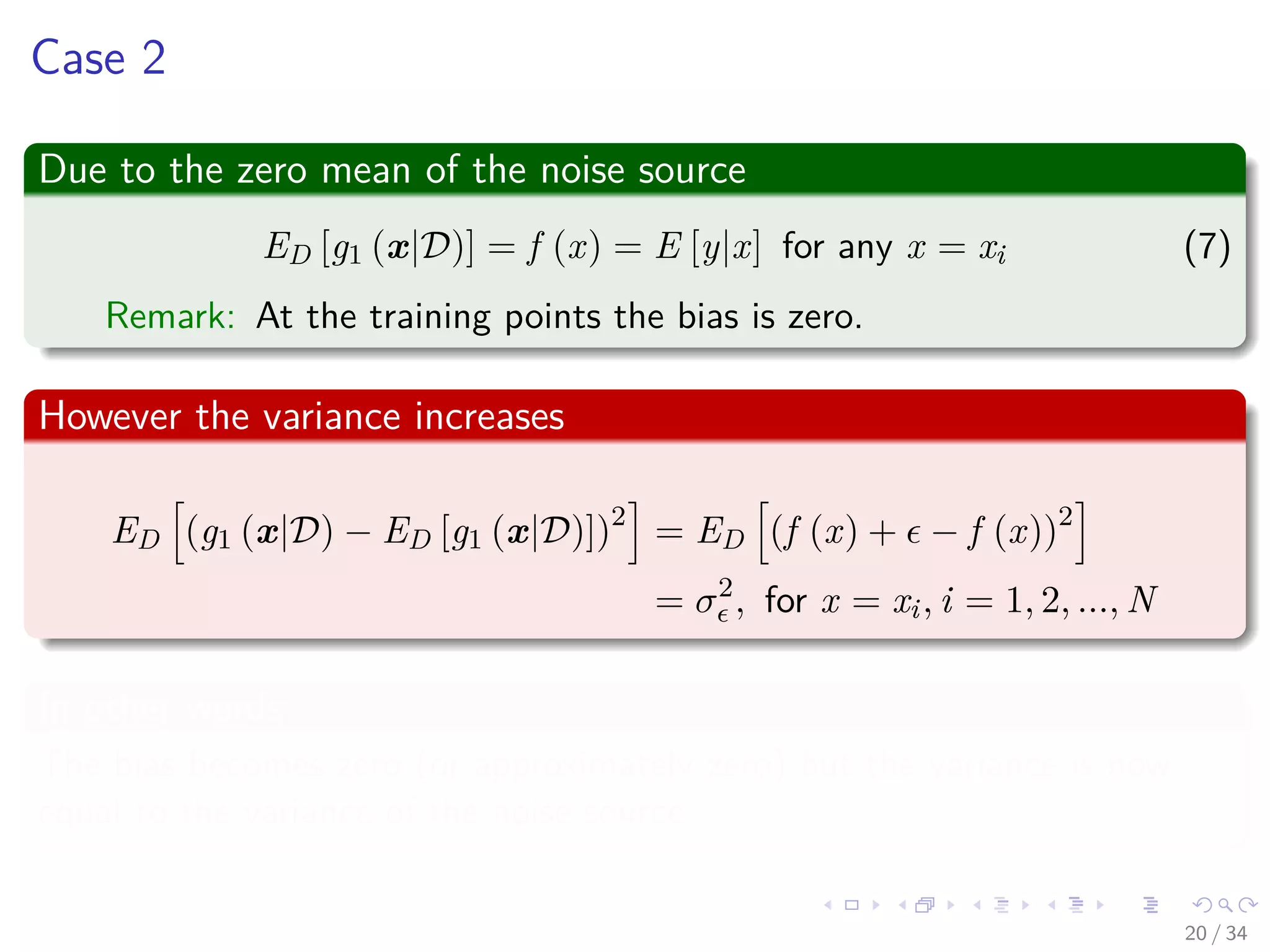 Images/cinvestav-
Case 2
Due to the zero mean of the noise source
ED [g1 (x|D)] = f (x) = E [y|x] for any x = xi (7)
Remark: At the training points the bias is zero.
However the variance increases
ED (g1 (x|D) − ED [g1 (x|D)])2
= ED (f (x) + − f (x))2
= σ2
, for x = xi, i = 1, 2, ..., N
In other words
The bias becomes zero (or approximately zero) but the variance is now
equal to the variance of the noise source.
20 / 34
 