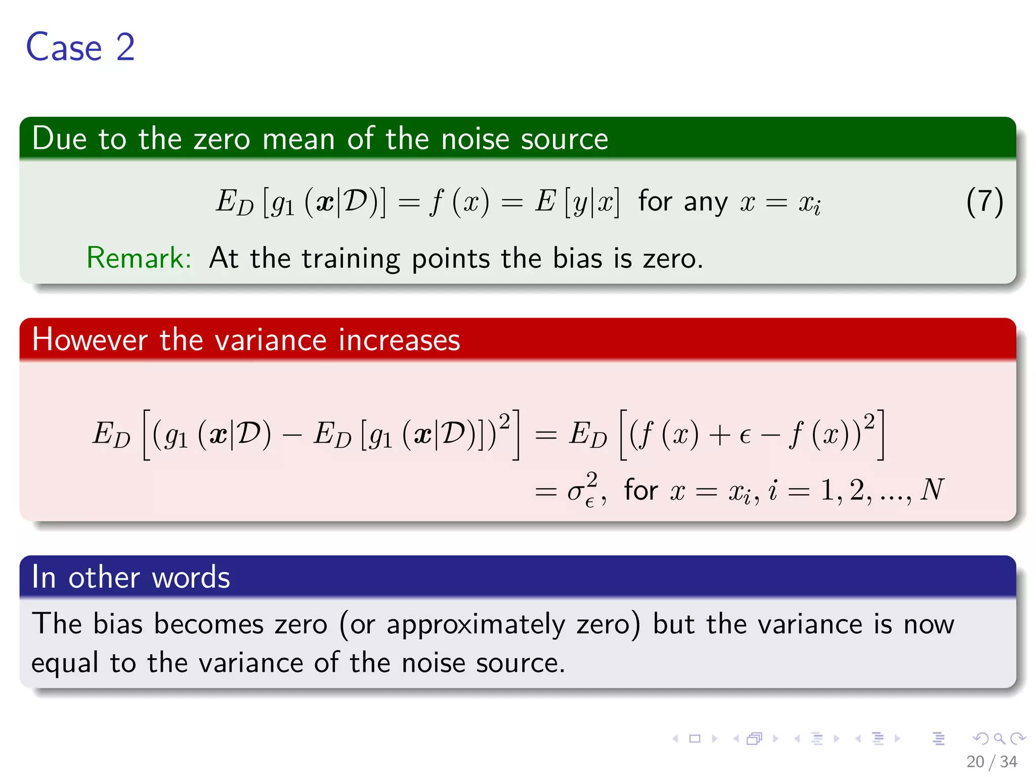 Images/cinvestav-
Case 2
Due to the zero mean of the noise source
ED [g1 (x|D)] = f (x) = E [y|x] for any x = xi (7)
Remark: At the training points the bias is zero.
However the variance increases
ED (g1 (x|D) − ED [g1 (x|D)])2
= ED (f (x) + − f (x))2
= σ2
, for x = xi, i = 1, 2, ..., N
In other words
The bias becomes zero (or approximately zero) but the variance is now
equal to the variance of the noise source.
20 / 34
 