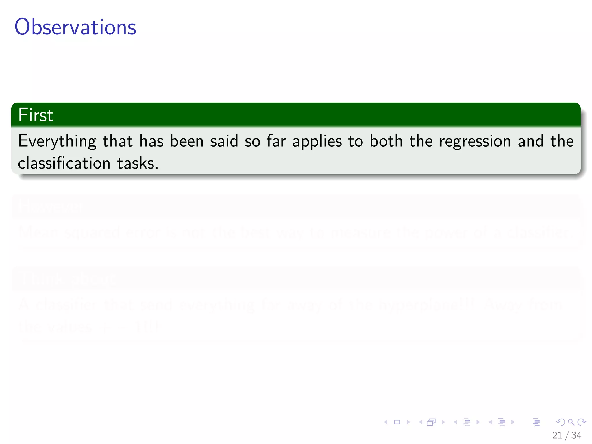 Images/cinvestav-
Observations
First
Everything that has been said so far applies to both the regression and the
classiﬁcation tasks.
However
Mean squared error is not the best way to measure the power of a classiﬁer.
Think about
A classiﬁer that send everything far away of the hyperplane!!! Away from
the values + − 1!!!
21 / 34
 