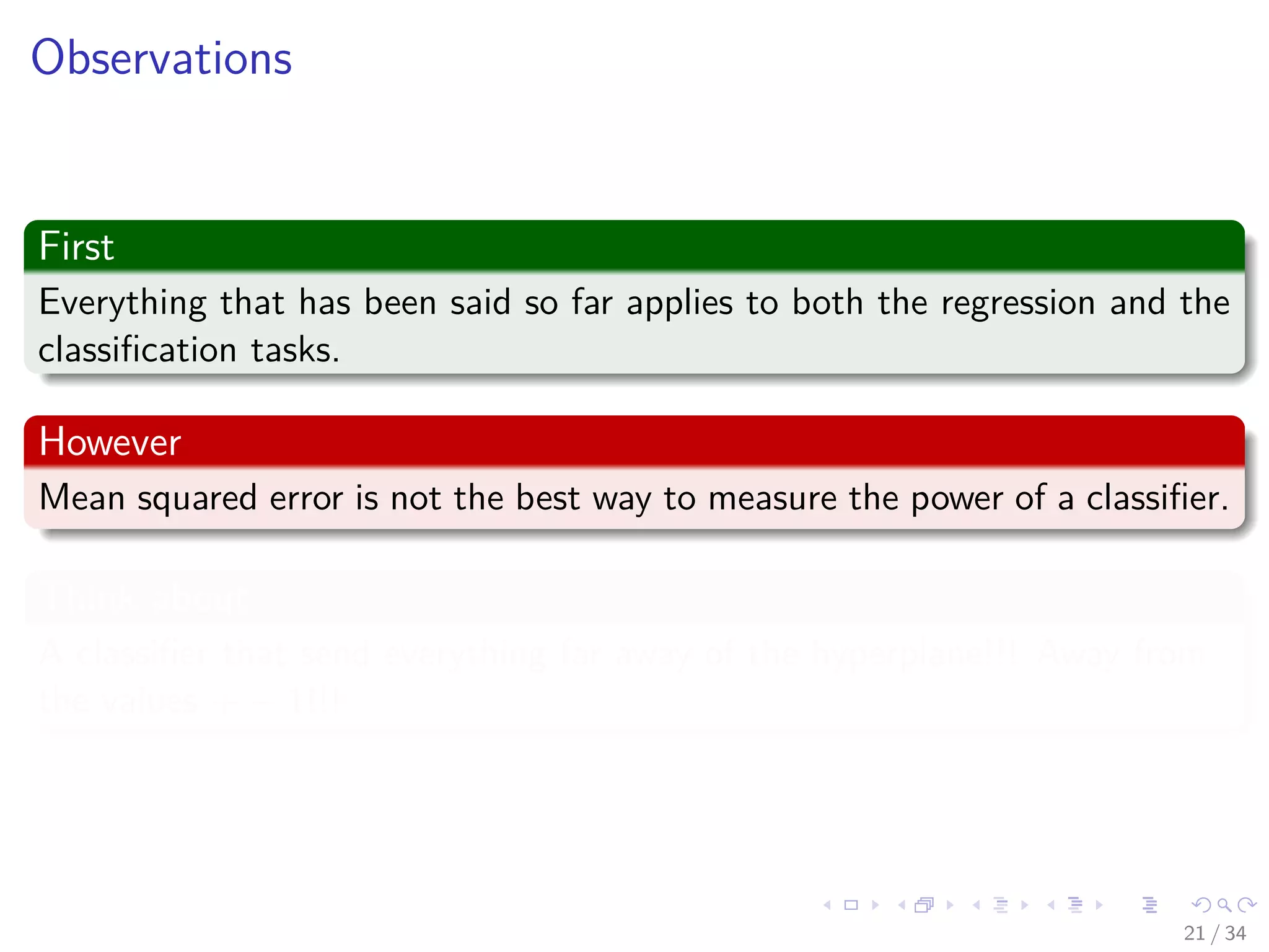 Images/cinvestav-
Observations
First
Everything that has been said so far applies to both the regression and the
classiﬁcation tasks.
However
Mean squared error is not the best way to measure the power of a classiﬁer.
Think about
A classiﬁer that send everything far away of the hyperplane!!! Away from
the values + − 1!!!
21 / 34
 