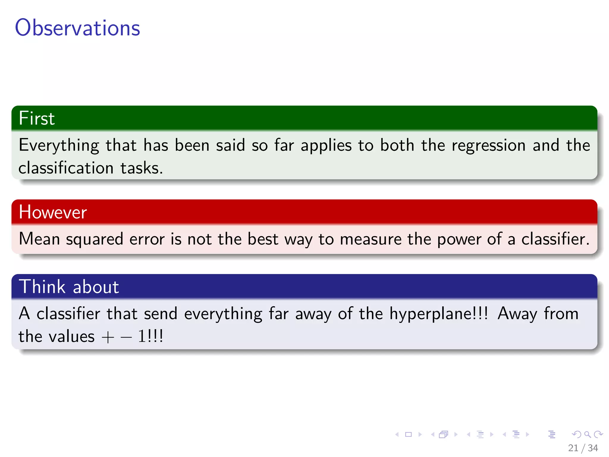 Images/cinvestav-
Observations
First
Everything that has been said so far applies to both the regression and the
classiﬁcation tasks.
However
Mean squared error is not the best way to measure the power of a classiﬁer.
Think about
A classiﬁer that send everything far away of the hyperplane!!! Away from
the values + − 1!!!
21 / 34
 