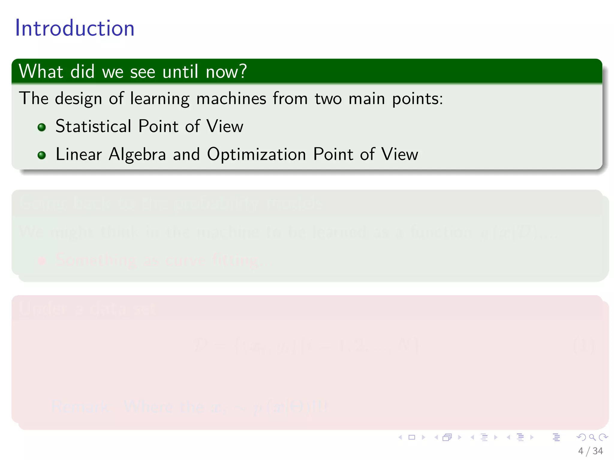Images/cinvestav-
Introduction
What did we see until now?
The design of learning machines from two main points:
Statistical Point of View
Linear Algebra and Optimization Point of View
Going back to the probability models
We might think in the machine to be learned as a function g (x|D)....
Something as curve ﬁtting...
Under a data set
D = {(xi, yi) |i = 1, 2, ..., N} (1)
Remark: Where the xi ∼ p (x|Θ)!!!
4 / 34
 