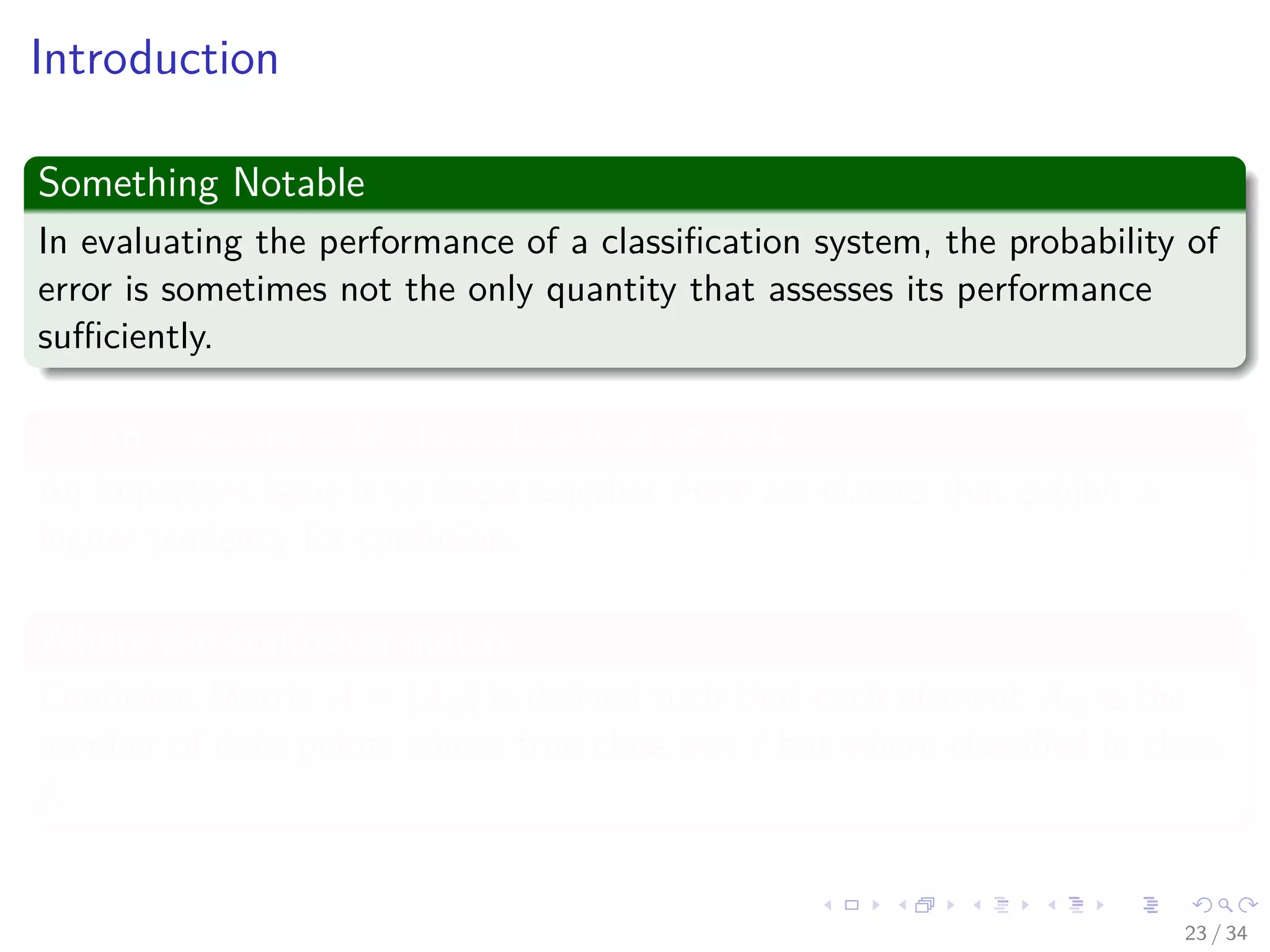 Images/cinvestav-
Introduction
Something Notable
In evaluating the performance of a classiﬁcation system, the probability of
error is sometimes not the only quantity that assesses its performance
suﬃciently.
For this assume a M-class classiﬁcation task
An important issue is to know whether there are classes that exhibit a
higher tendency for confusion.
Where the confusion matrix
Confusion Matrix A = [Aij] is deﬁned such that each element Aij is the
number of data points whose true class was i but where classiﬁed in class
j.
23 / 34
 