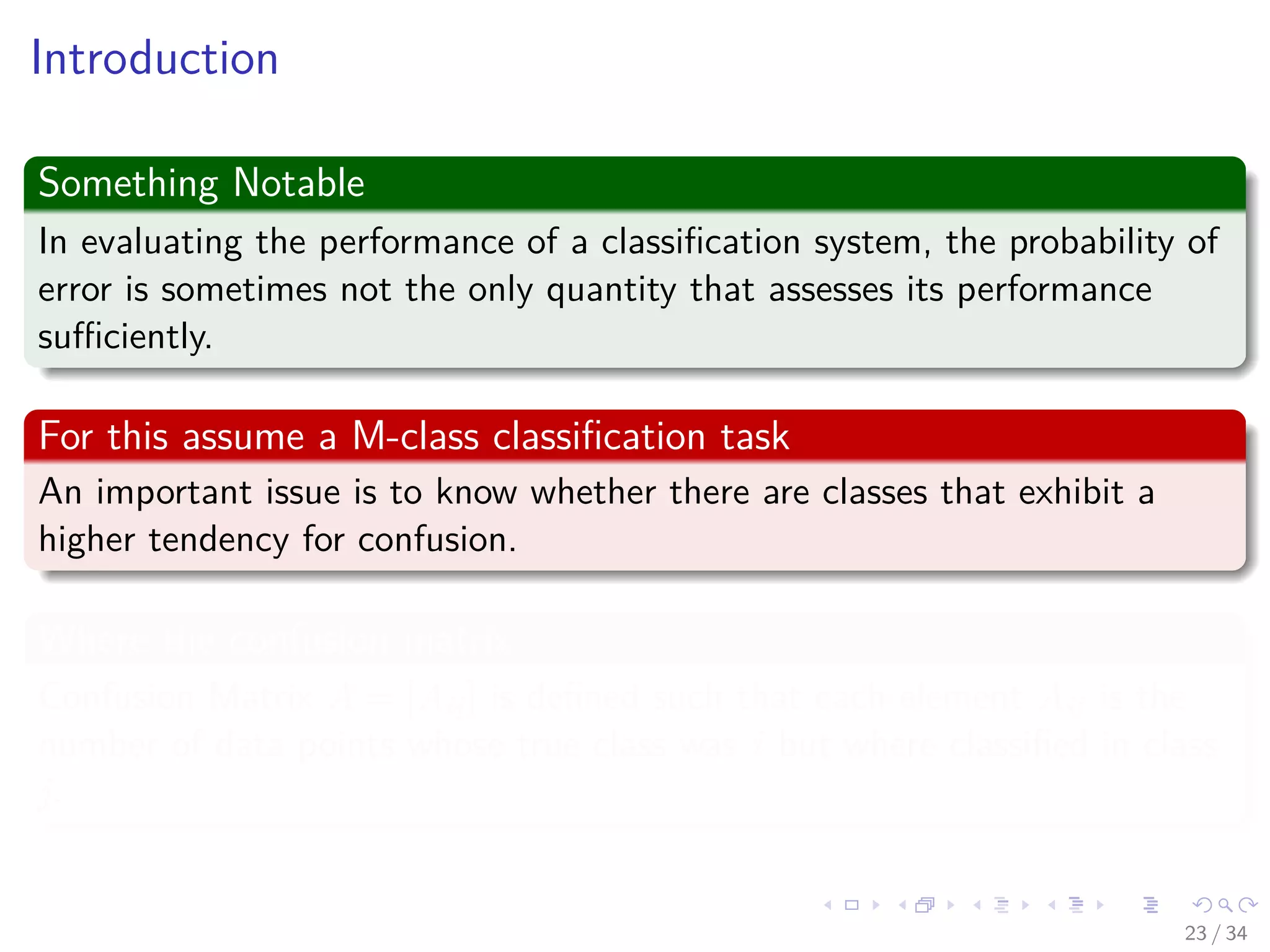 Images/cinvestav-
Introduction
Something Notable
In evaluating the performance of a classiﬁcation system, the probability of
error is sometimes not the only quantity that assesses its performance
suﬃciently.
For this assume a M-class classiﬁcation task
An important issue is to know whether there are classes that exhibit a
higher tendency for confusion.
Where the confusion matrix
Confusion Matrix A = [Aij] is deﬁned such that each element Aij is the
number of data points whose true class was i but where classiﬁed in class
j.
23 / 34
 