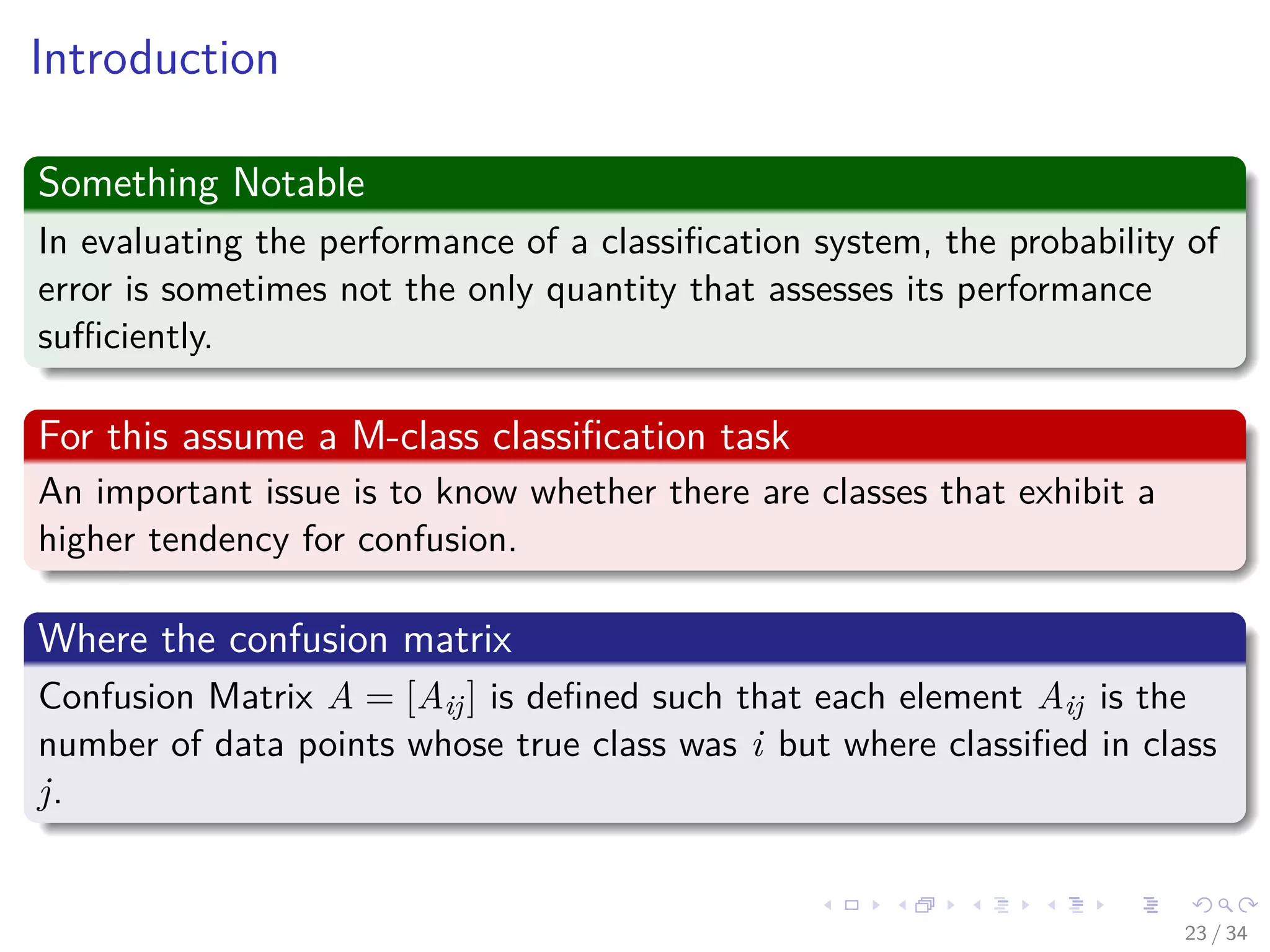 Images/cinvestav-
Introduction
Something Notable
In evaluating the performance of a classiﬁcation system, the probability of
error is sometimes not the only quantity that assesses its performance
suﬃciently.
For this assume a M-class classiﬁcation task
An important issue is to know whether there are classes that exhibit a
higher tendency for confusion.
Where the confusion matrix
Confusion Matrix A = [Aij] is deﬁned such that each element Aij is the
number of data points whose true class was i but where classiﬁed in class
j.
23 / 34
 