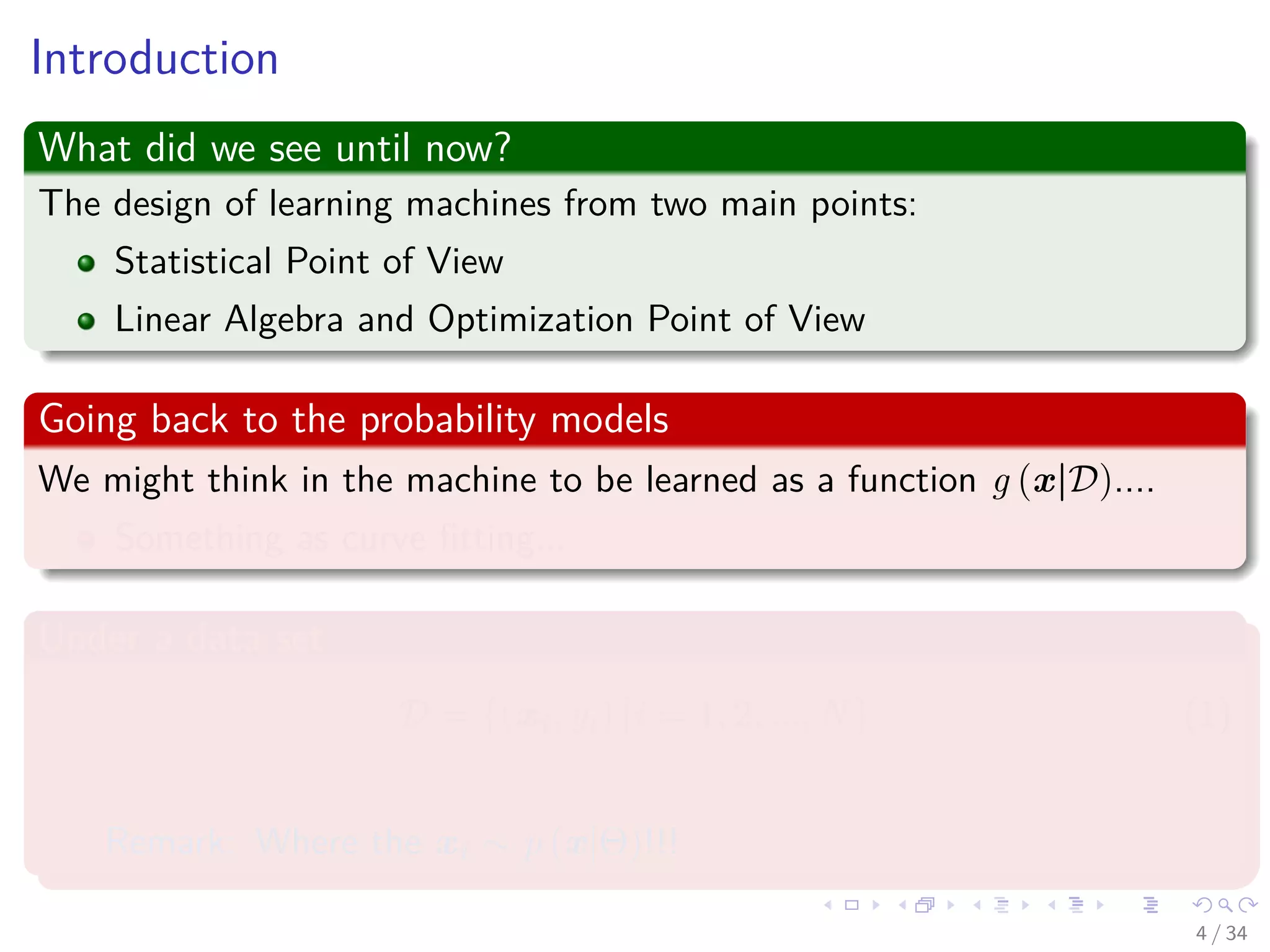 Images/cinvestav-
Introduction
What did we see until now?
The design of learning machines from two main points:
Statistical Point of View
Linear Algebra and Optimization Point of View
Going back to the probability models
We might think in the machine to be learned as a function g (x|D)....
Something as curve ﬁtting...
Under a data set
D = {(xi, yi) |i = 1, 2, ..., N} (1)
Remark: Where the xi ∼ p (x|Θ)!!!
4 / 34
 