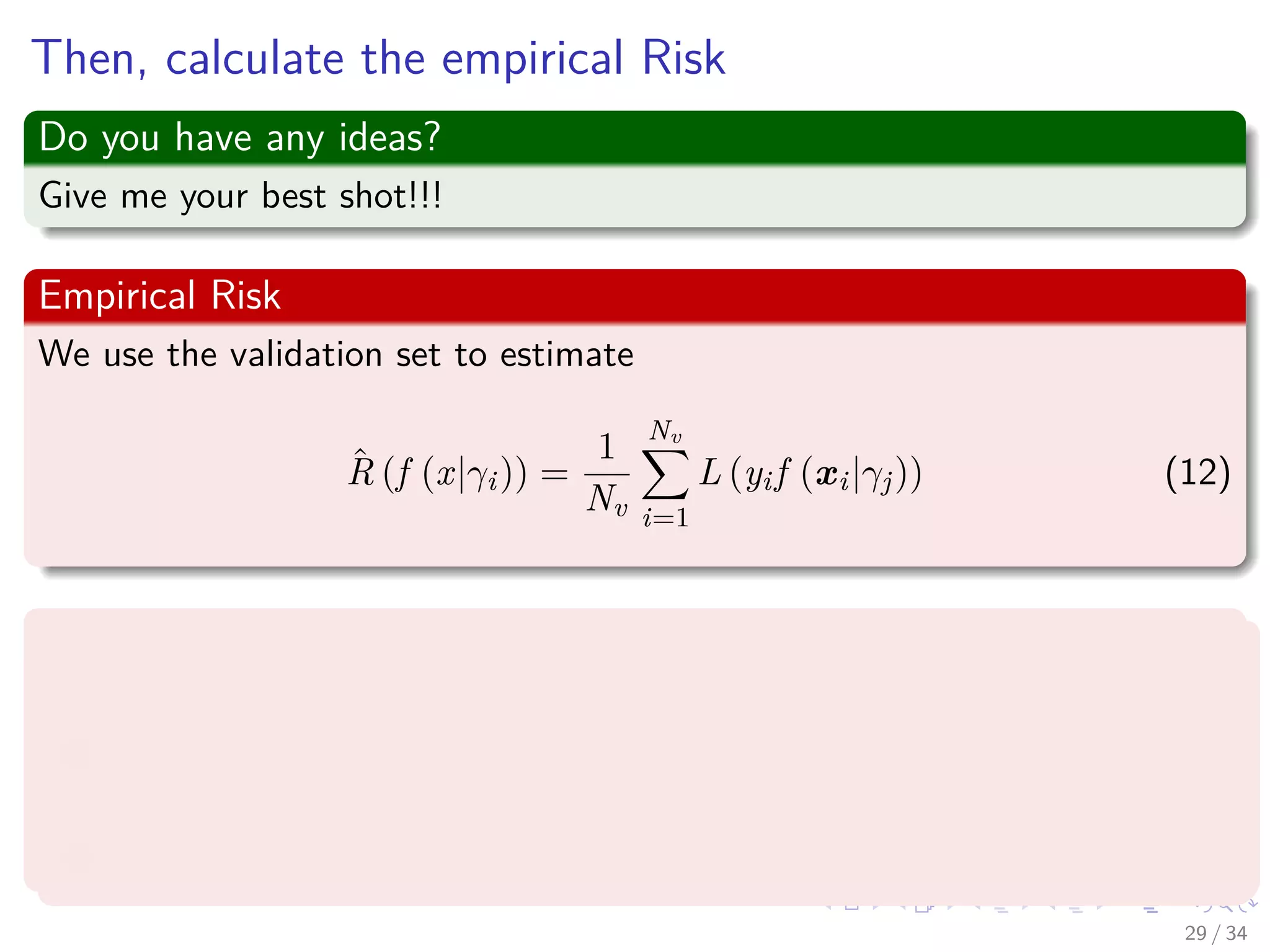 Images/cinvestav-
Then, calculate the empirical Risk
Do you have any ideas?
Give me your best shot!!!
Empirical Risk
We use the validation set to estimate
ˆR (f (x|γi)) =
1
Nv
Nv
i=1
L (yif (xi|γj)) (12)
Thus, you follow the following procedure
1 Select the value γ∗ which achieves the smallest estimated error.
2 Re-train the classiﬁer with parameter γ∗ on all data except the test
set (i.e. train + validation data).
3 Report error estimate ˆR (f (x|γi)) computed on the test set.
29 / 34
 