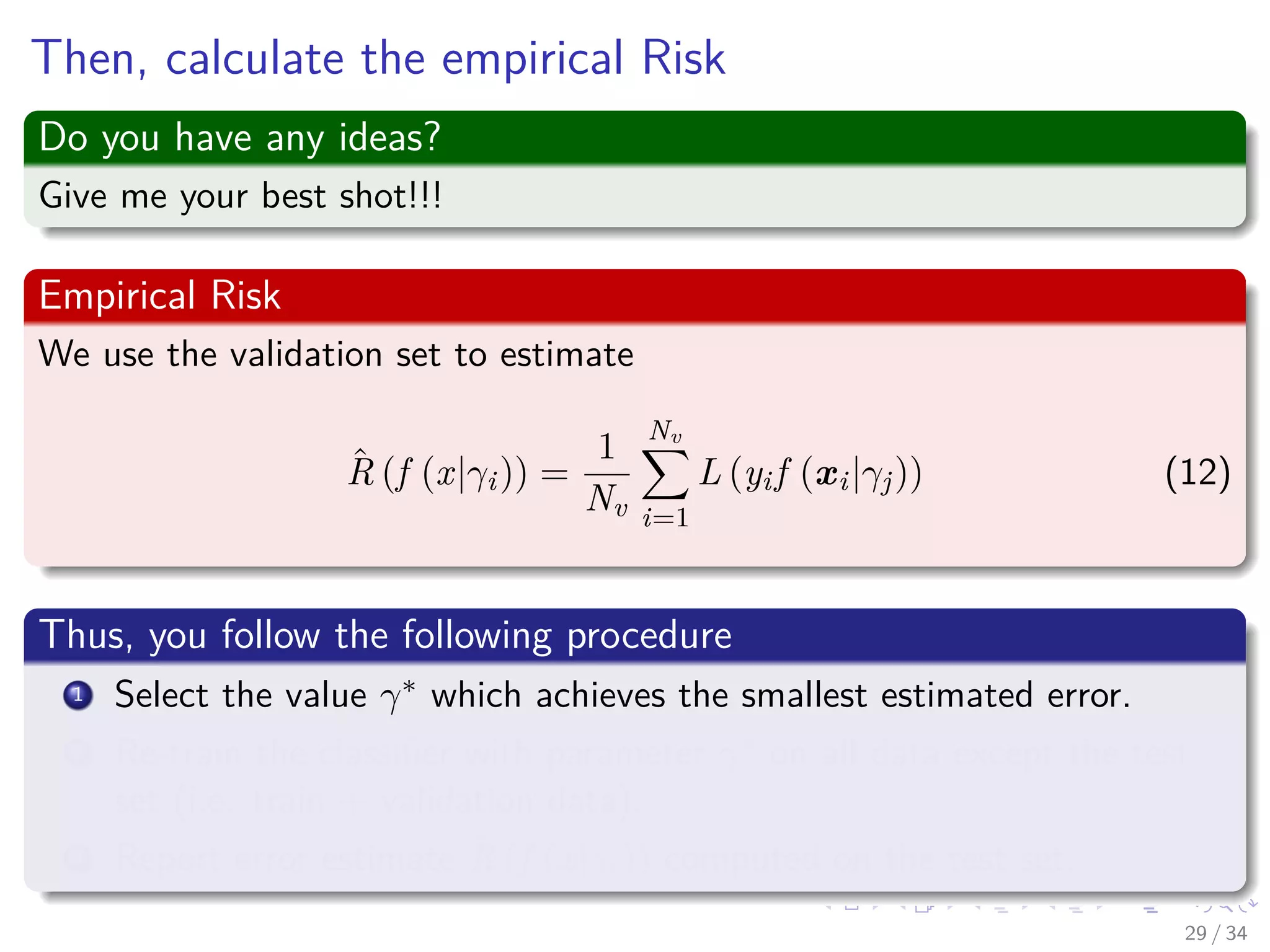 Images/cinvestav-
Then, calculate the empirical Risk
Do you have any ideas?
Give me your best shot!!!
Empirical Risk
We use the validation set to estimate
ˆR (f (x|γi)) =
1
Nv
Nv
i=1
L (yif (xi|γj)) (12)
Thus, you follow the following procedure
1 Select the value γ∗ which achieves the smallest estimated error.
2 Re-train the classiﬁer with parameter γ∗ on all data except the test
set (i.e. train + validation data).
3 Report error estimate ˆR (f (x|γi)) computed on the test set.
29 / 34
 