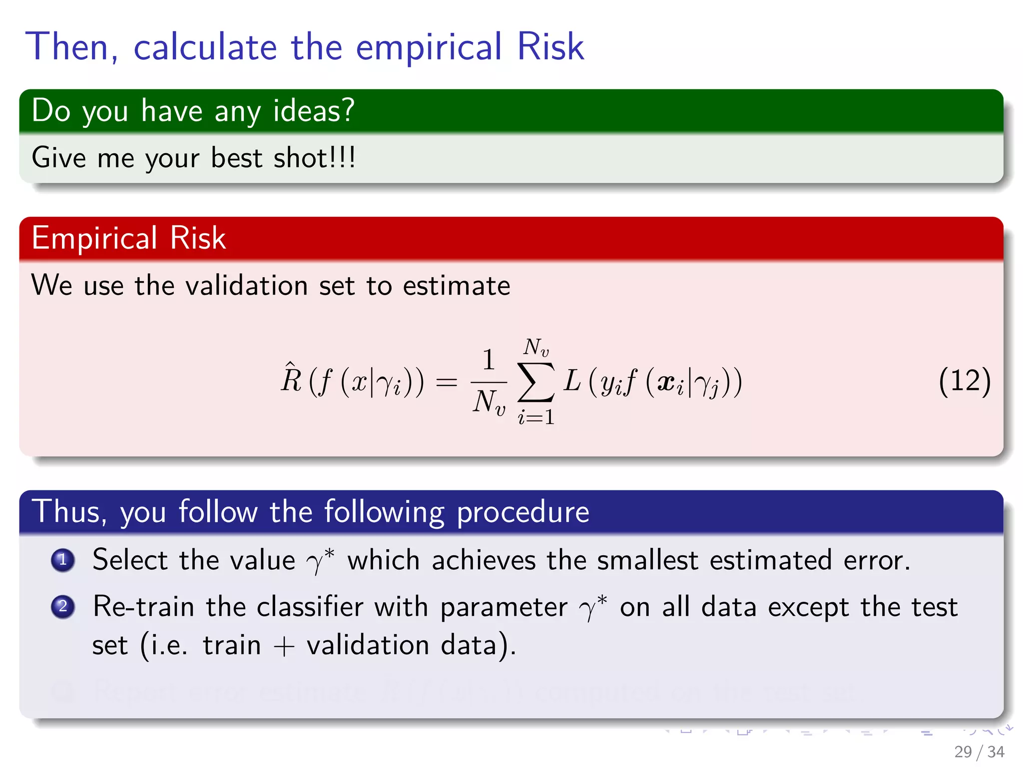 Images/cinvestav-
Then, calculate the empirical Risk
Do you have any ideas?
Give me your best shot!!!
Empirical Risk
We use the validation set to estimate
ˆR (f (x|γi)) =
1
Nv
Nv
i=1
L (yif (xi|γj)) (12)
Thus, you follow the following procedure
1 Select the value γ∗ which achieves the smallest estimated error.
2 Re-train the classiﬁer with parameter γ∗ on all data except the test
set (i.e. train + validation data).
3 Report error estimate ˆR (f (x|γi)) computed on the test set.
29 / 34
 