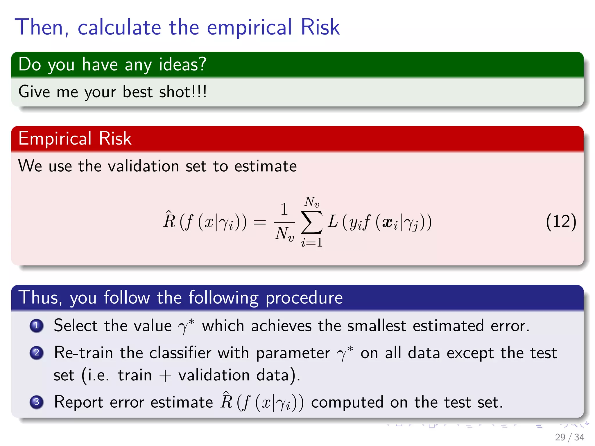 Images/cinvestav-
Then, calculate the empirical Risk
Do you have any ideas?
Give me your best shot!!!
Empirical Risk
We use the validation set to estimate
ˆR (f (x|γi)) =
1
Nv
Nv
i=1
L (yif (xi|γj)) (12)
Thus, you follow the following procedure
1 Select the value γ∗ which achieves the smallest estimated error.
2 Re-train the classiﬁer with parameter γ∗ on all data except the test
set (i.e. train + validation data).
3 Report error estimate ˆR (f (x|γi)) computed on the test set.
29 / 34
 
