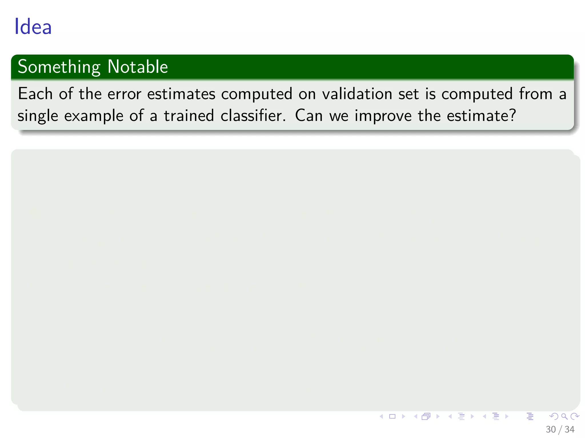 Images/cinvestav-
Idea
Something Notable
Each of the error estimates computed on validation set is computed from a
single example of a trained classiﬁer. Can we improve the estimate?
K-fold Cross Validation
To estimate the risk of a classiﬁer f :
1 Split data into K equally sized parts (called "folds").
2 Train an instance fk of the classiﬁer, using all folds except fold k as
training data.
3 Compute the cross validation (CV) estimate:
ˆRCV (f (x|γi)) =
1
Nv
Nv
i=1
L yif xk(i)|γj (13)
where k (i) is the fold containing xi.
30 / 34
 