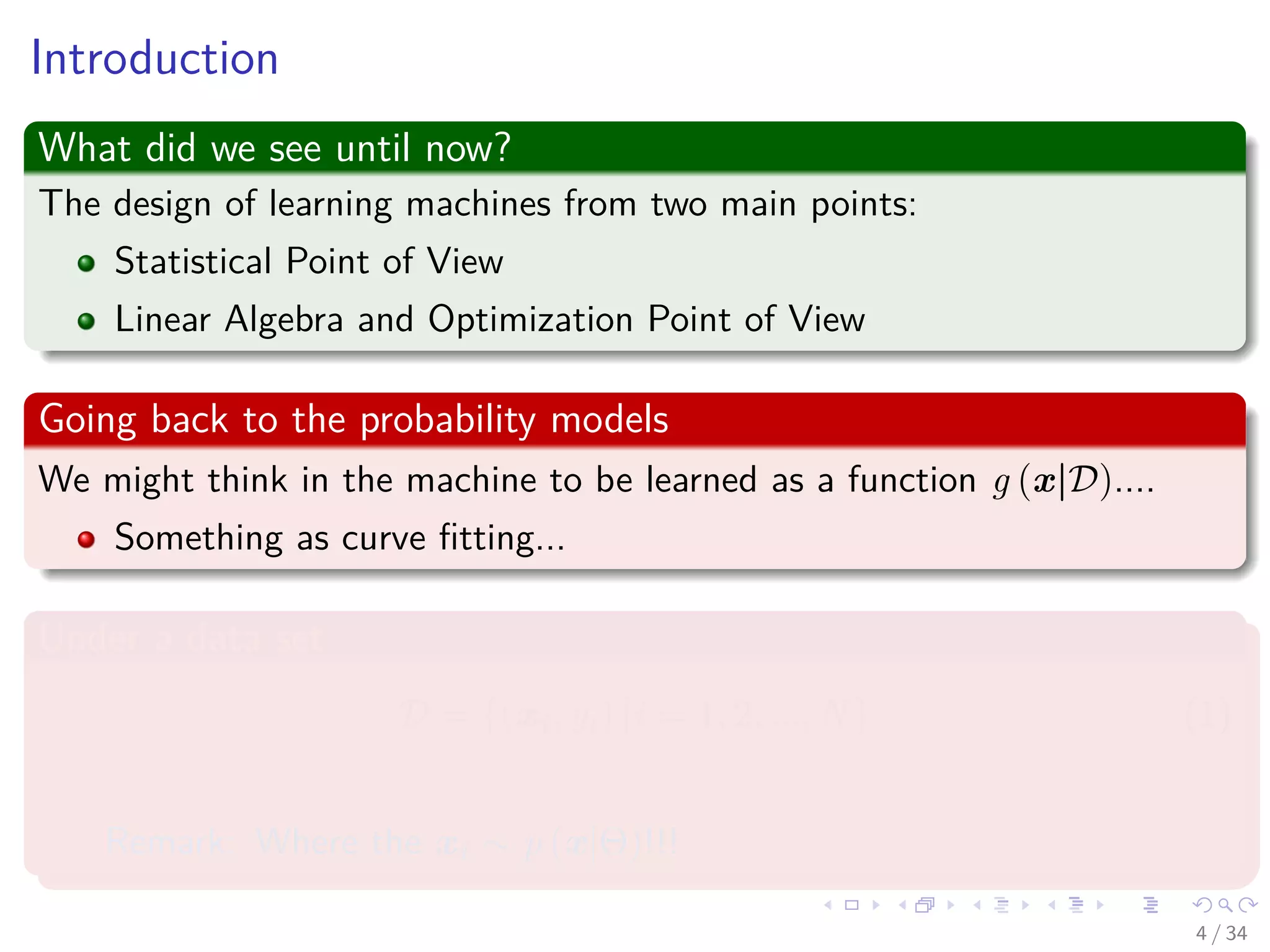 Images/cinvestav-
Introduction
What did we see until now?
The design of learning machines from two main points:
Statistical Point of View
Linear Algebra and Optimization Point of View
Going back to the probability models
We might think in the machine to be learned as a function g (x|D)....
Something as curve ﬁtting...
Under a data set
D = {(xi, yi) |i = 1, 2, ..., N} (1)
Remark: Where the xi ∼ p (x|Θ)!!!
4 / 34
 