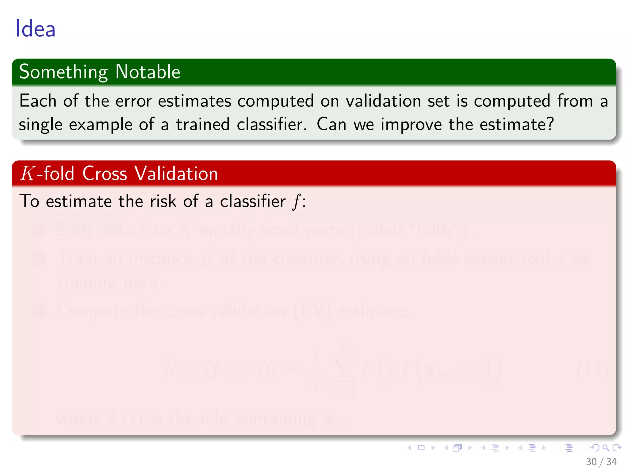 Images/cinvestav-
Idea
Something Notable
Each of the error estimates computed on validation set is computed from a
single example of a trained classiﬁer. Can we improve the estimate?
K-fold Cross Validation
To estimate the risk of a classiﬁer f :
1 Split data into K equally sized parts (called "folds").
2 Train an instance fk of the classiﬁer, using all folds except fold k as
training data.
3 Compute the cross validation (CV) estimate:
ˆRCV (f (x|γi)) =
1
Nv
Nv
i=1
L yif xk(i)|γj (13)
where k (i) is the fold containing xi.
30 / 34
 
