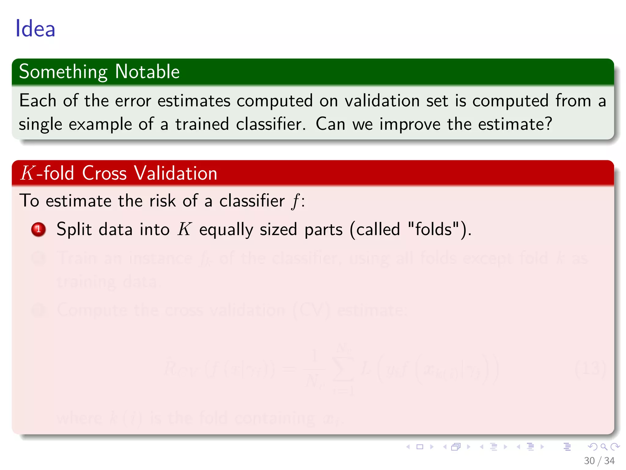 Images/cinvestav-
Idea
Something Notable
Each of the error estimates computed on validation set is computed from a
single example of a trained classiﬁer. Can we improve the estimate?
K-fold Cross Validation
To estimate the risk of a classiﬁer f :
1 Split data into K equally sized parts (called "folds").
2 Train an instance fk of the classiﬁer, using all folds except fold k as
training data.
3 Compute the cross validation (CV) estimate:
ˆRCV (f (x|γi)) =
1
Nv
Nv
i=1
L yif xk(i)|γj (13)
where k (i) is the fold containing xi.
30 / 34
 