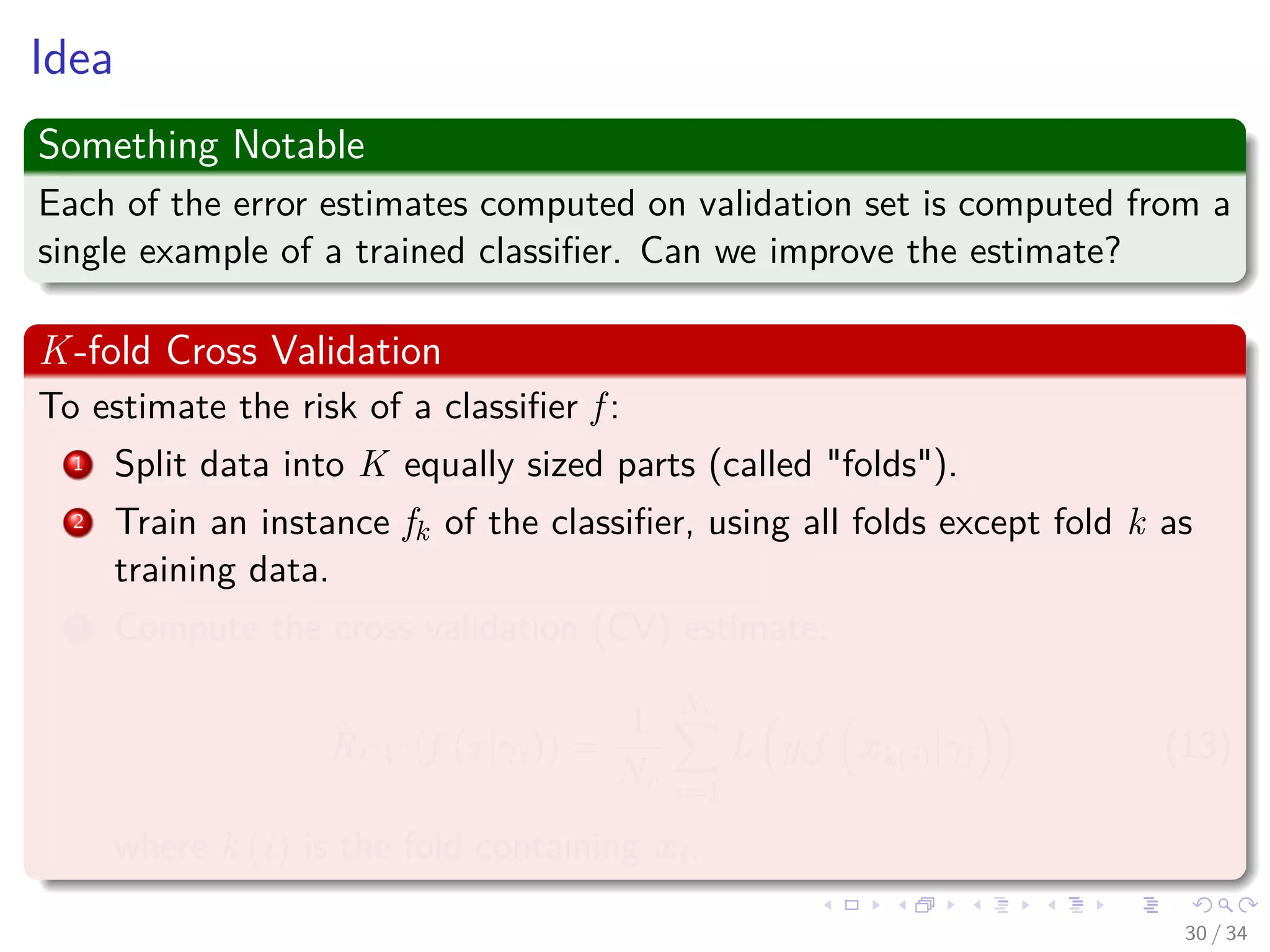 Images/cinvestav-
Idea
Something Notable
Each of the error estimates computed on validation set is computed from a
single example of a trained classiﬁer. Can we improve the estimate?
K-fold Cross Validation
To estimate the risk of a classiﬁer f :
1 Split data into K equally sized parts (called "folds").
2 Train an instance fk of the classiﬁer, using all folds except fold k as
training data.
3 Compute the cross validation (CV) estimate:
ˆRCV (f (x|γi)) =
1
Nv
Nv
i=1
L yif xk(i)|γj (13)
where k (i) is the fold containing xi.
30 / 34
 