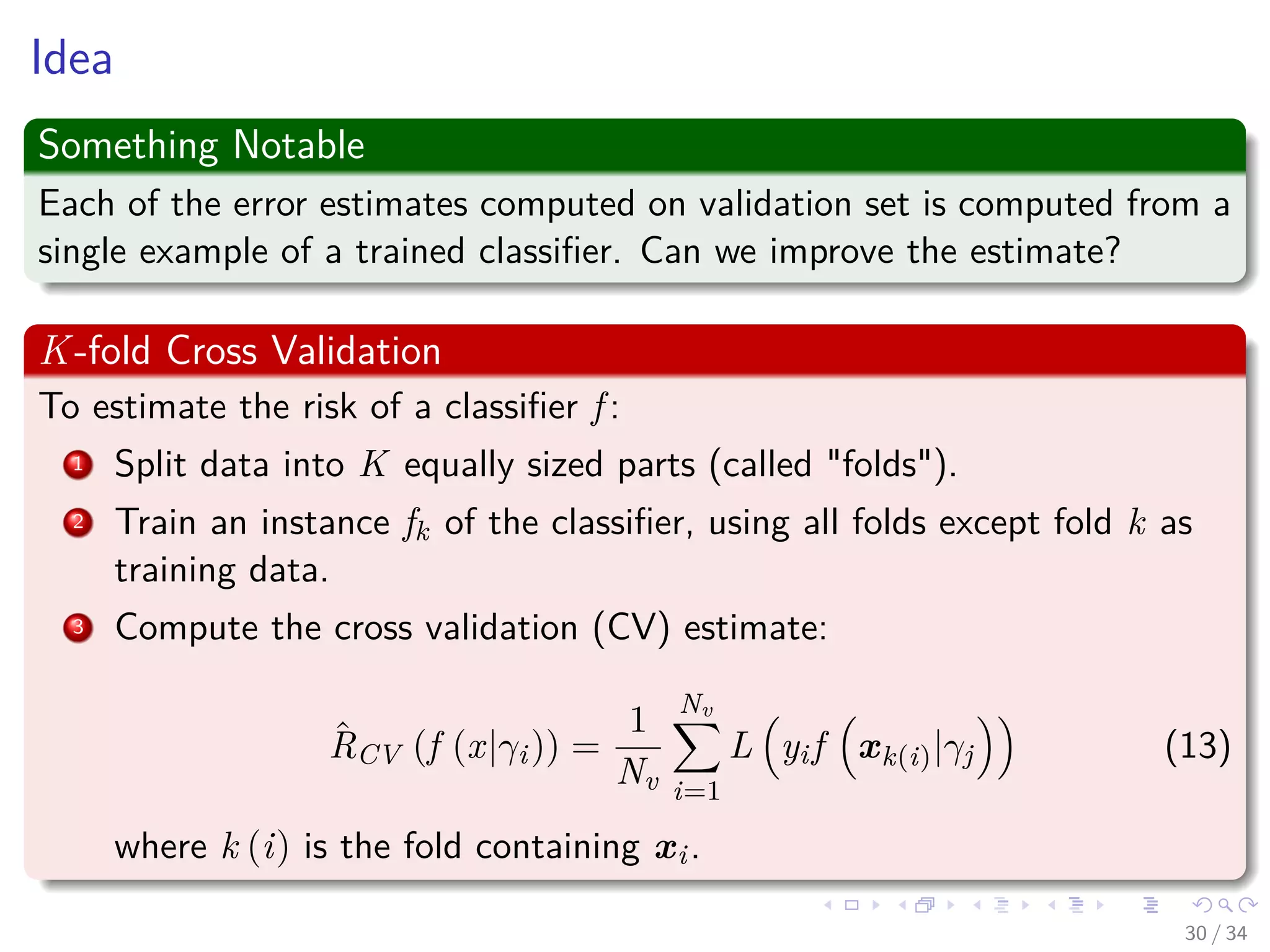 Images/cinvestav-
Idea
Something Notable
Each of the error estimates computed on validation set is computed from a
single example of a trained classiﬁer. Can we improve the estimate?
K-fold Cross Validation
To estimate the risk of a classiﬁer f :
1 Split data into K equally sized parts (called "folds").
2 Train an instance fk of the classiﬁer, using all folds except fold k as
training data.
3 Compute the cross validation (CV) estimate:
ˆRCV (f (x|γi)) =
1
Nv
Nv
i=1
L yif xk(i)|γj (13)
where k (i) is the fold containing xi.
30 / 34
 